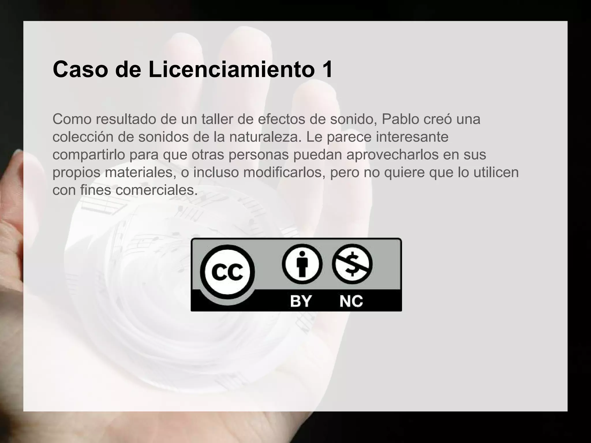 Caso de Licenciamiento 1
Como resultado de un taller de efectos de sonido, Pablo creó una
colección de sonidos de la naturaleza. Le parece interesante
compartirlo para que otras personas puedan aprovecharlos en sus
propios materiales, o incluso modificarlos, pero no quiere que lo utilicen
con fines comerciales.
 