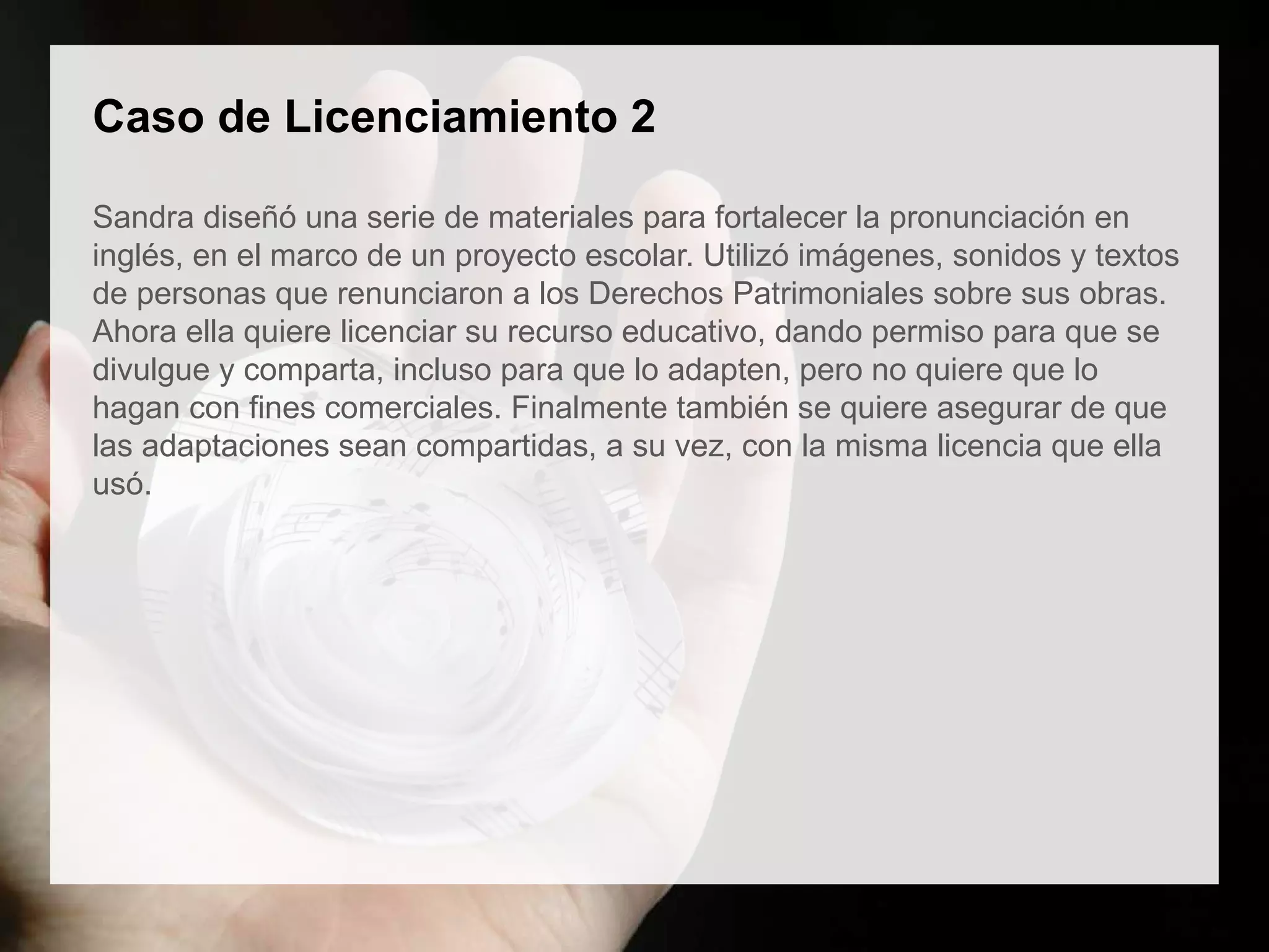 Caso de Licenciamiento 2
Sandra diseñó una serie de materiales para fortalecer la pronunciación en
inglés, en el marco de un proyecto escolar. Utilizó imágenes, sonidos y textos
de personas que renunciaron a los Derechos Patrimoniales sobre sus obras.
Ahora ella quiere licenciar su recurso educativo, dando permiso para que se
divulgue y comparta, incluso para que lo adapten, pero no quiere que lo
hagan con fines comerciales. Finalmente también se quiere asegurar de que
las adaptaciones sean compartidas, a su vez, con la misma licencia que ella
usó.
 