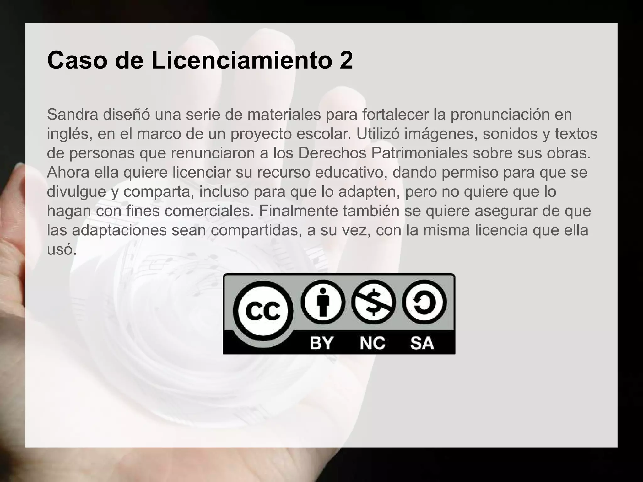 Caso de Licenciamiento 2
Sandra diseñó una serie de materiales para fortalecer la pronunciación en
inglés, en el marco de un proyecto escolar. Utilizó imágenes, sonidos y textos
de personas que renunciaron a los Derechos Patrimoniales sobre sus obras.
Ahora ella quiere licenciar su recurso educativo, dando permiso para que se
divulgue y comparta, incluso para que lo adapten, pero no quiere que lo
hagan con fines comerciales. Finalmente también se quiere asegurar de que
las adaptaciones sean compartidas, a su vez, con la misma licencia que ella
usó.
 