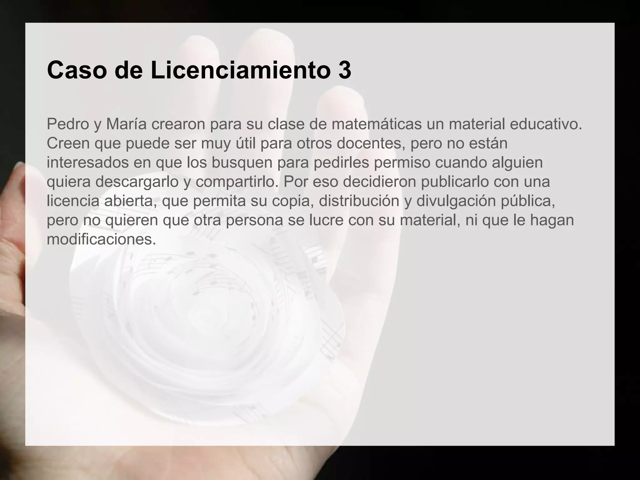 Caso de Licenciamiento 3
Pedro y María crearon para su clase de matemáticas un material educativo.
Creen que puede ser muy útil para otros docentes, pero no están
interesados en que los busquen para pedirles permiso cuando alguien
quiera descargarlo y compartirlo. Por eso decidieron publicarlo con una
licencia abierta, que permita su copia, distribución y divulgación pública,
pero no quieren que otra persona se lucre con su material, ni que le hagan
modificaciones.
 