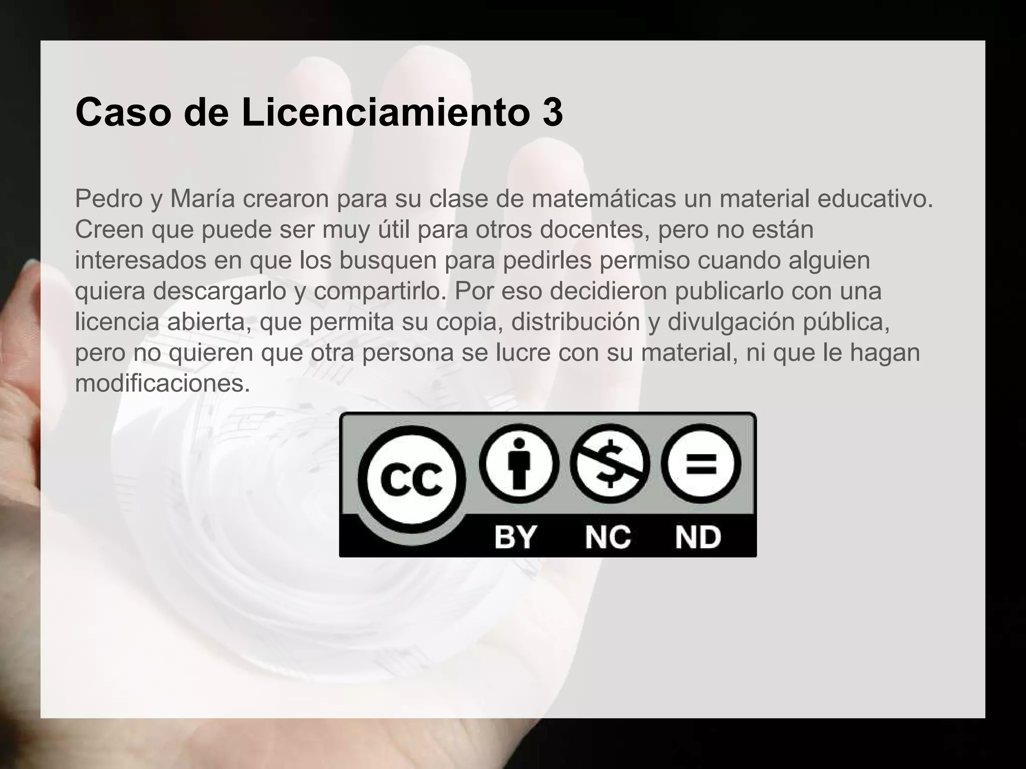 Caso de Licenciamiento 3
Pedro y María crearon para su clase de matemáticas un material educativo.
Creen que puede ser muy útil para otros docentes, pero no están
interesados en que los busquen para pedirles permiso cuando alguien
quiera descargarlo y compartirlo. Por eso decidieron publicarlo con una
licencia abierta, que permita su copia, distribución y divulgación pública,
pero no quieren que otra persona se lucre con su material, ni que le hagan
modificaciones.
 