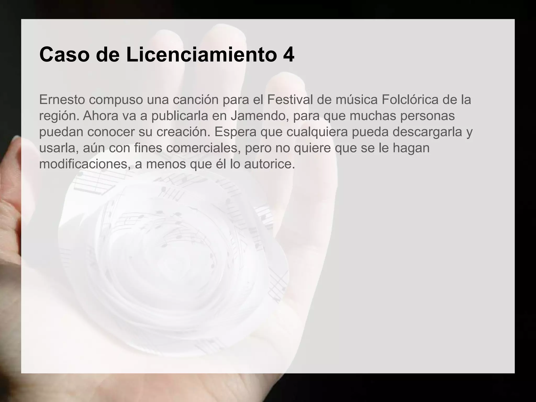 Caso de Licenciamiento 4
Ernesto compuso una canción para el Festival de música Folclórica de la
región. Ahora va a publicarla en Jamendo, para que muchas personas
puedan conocer su creación. Espera que cualquiera pueda descargarla y
usarla, aún con fines comerciales, pero no quiere que se le hagan
modificaciones, a menos que él lo autorice.
 