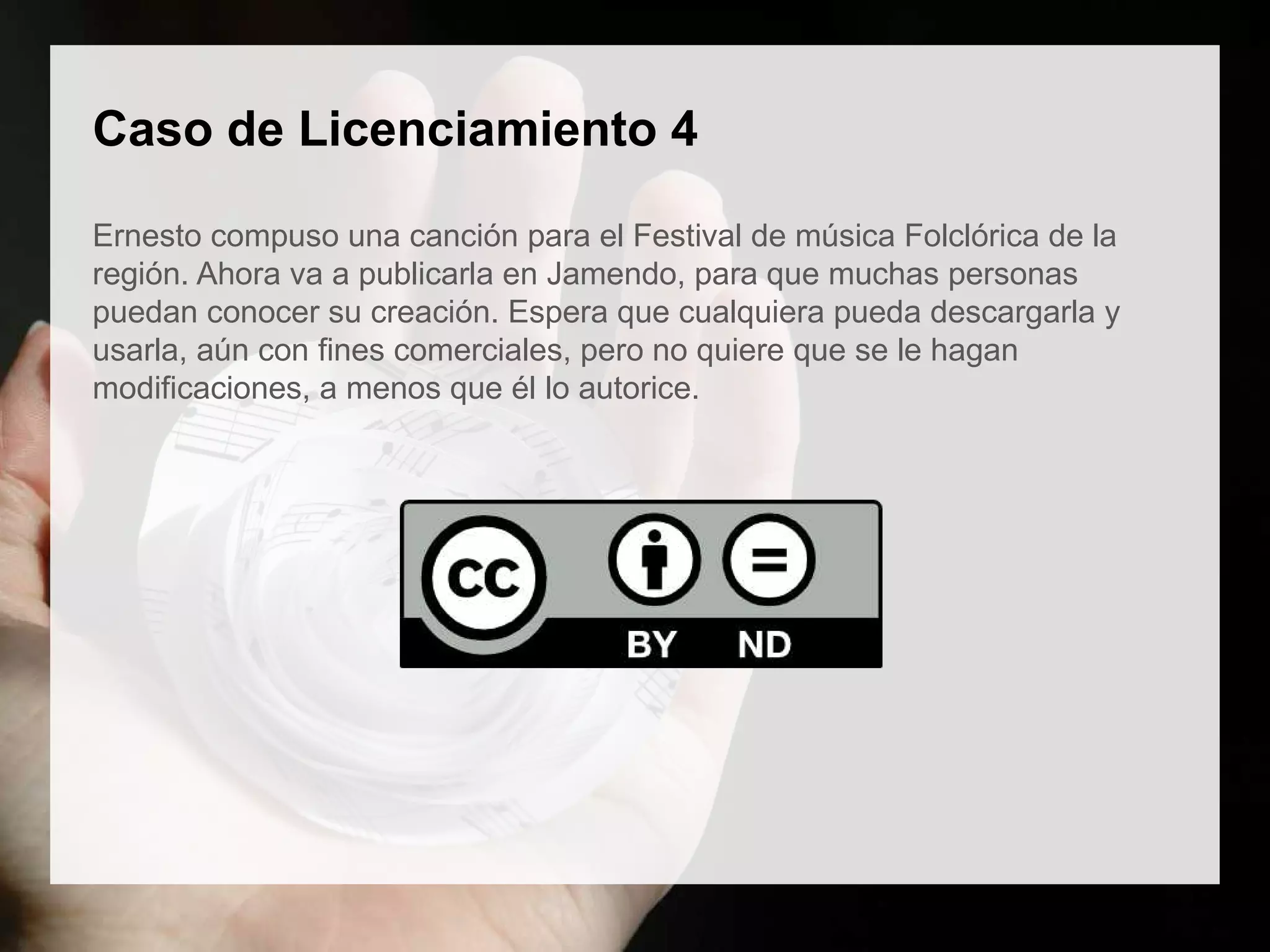 Caso de Licenciamiento 4
Ernesto compuso una canción para el Festival de música Folclórica de la
región. Ahora va a publicarla en Jamendo, para que muchas personas
puedan conocer su creación. Espera que cualquiera pueda descargarla y
usarla, aún con fines comerciales, pero no quiere que se le hagan
modificaciones, a menos que él lo autorice.
 