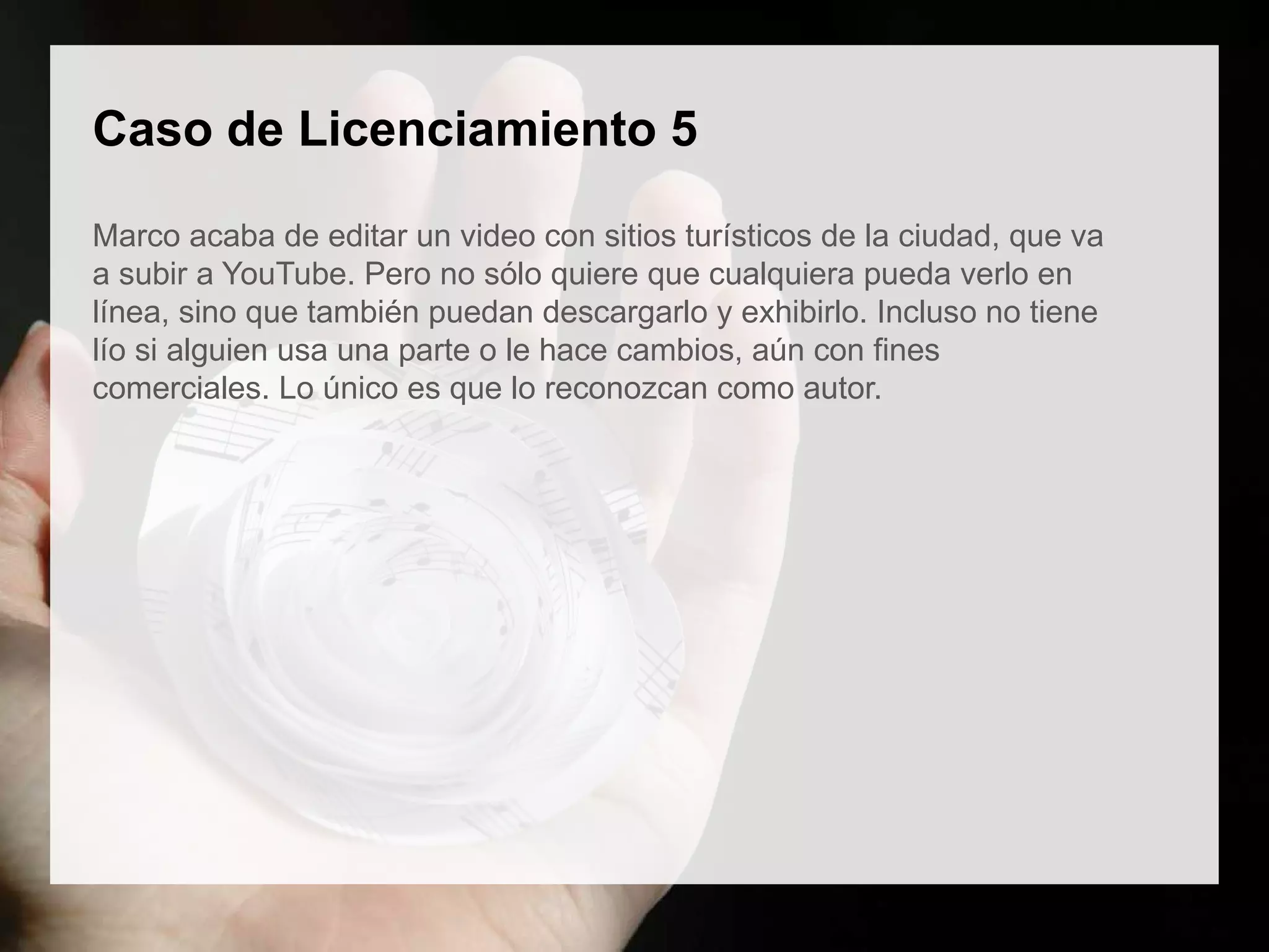 Caso de Licenciamiento 5
Marco acaba de editar un video con sitios turísticos de la ciudad, que va
a subir a YouTube. Pero no sólo quiere que cualquiera pueda verlo en
línea, sino que también puedan descargarlo y exhibirlo. Incluso no tiene
lío si alguien usa una parte o le hace cambios, aún con fines
comerciales. Lo único es que lo reconozcan como autor.
 