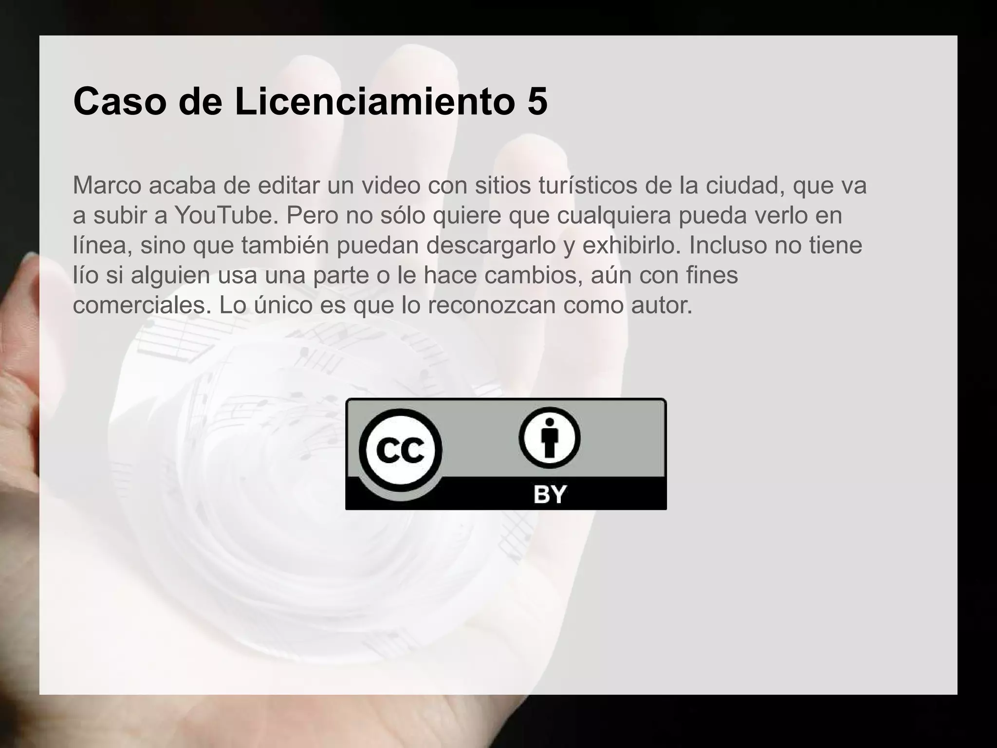 Caso de Licenciamiento 5
Marco acaba de editar un video con sitios turísticos de la ciudad, que va
a subir a YouTube. Pero no sólo quiere que cualquiera pueda verlo en
línea, sino que también puedan descargarlo y exhibirlo. Incluso no tiene
lío si alguien usa una parte o le hace cambios, aún con fines
comerciales. Lo único es que lo reconozcan como autor.
 