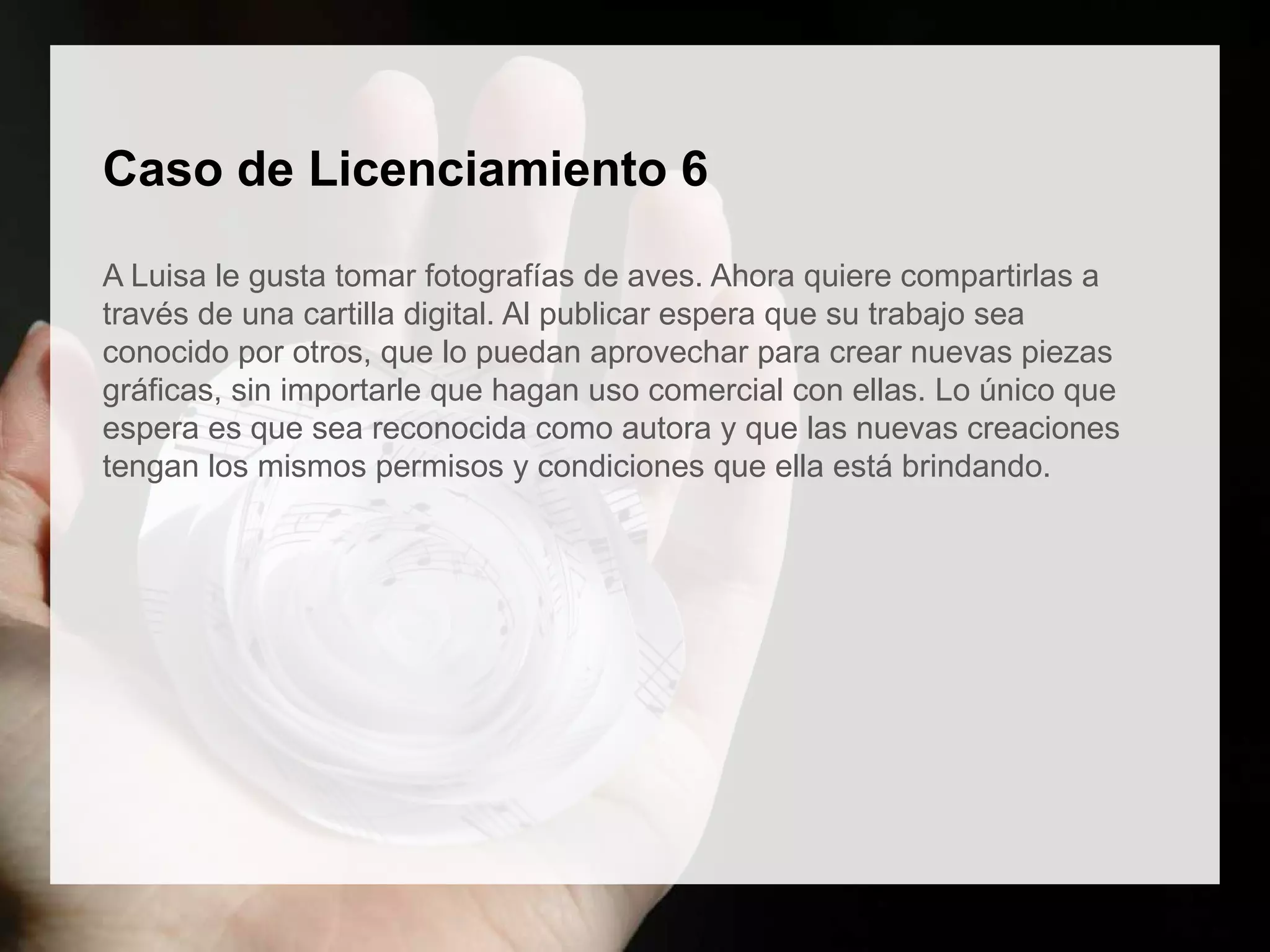 Caso de Licenciamiento 6
A Luisa le gusta tomar fotografías de aves. Ahora quiere compartirlas a
través de una cartilla digital. Al publicar espera que su trabajo sea
conocido por otros, que lo puedan aprovechar para crear nuevas piezas
gráficas, sin importarle que hagan uso comercial con ellas. Lo único que
espera es que sea reconocida como autora y que las nuevas creaciones
tengan los mismos permisos y condiciones que ella está brindando.
 