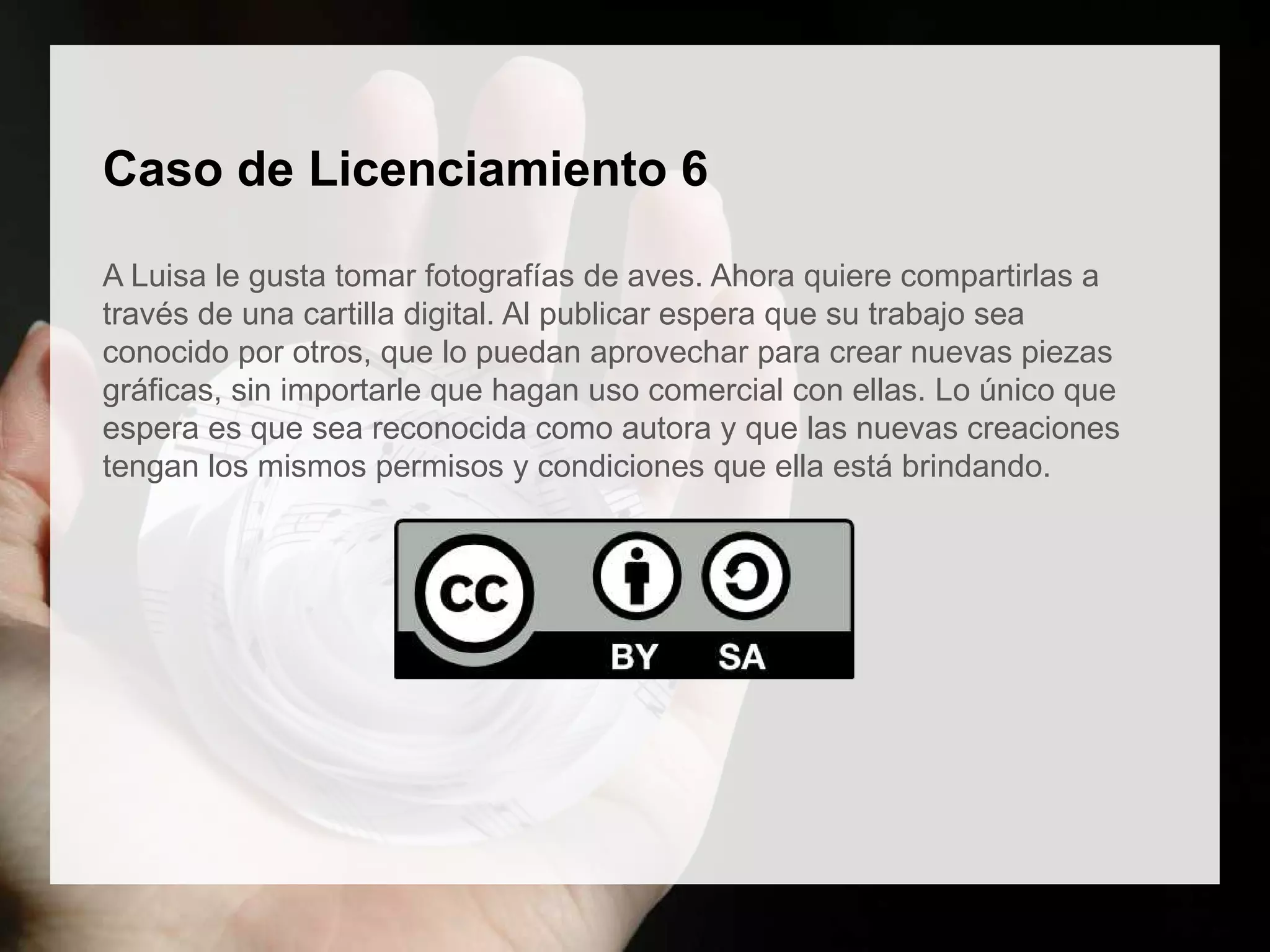 Caso de Licenciamiento 6
A Luisa le gusta tomar fotografías de aves. Ahora quiere compartirlas a
través de una cartilla digital. Al publicar espera que su trabajo sea
conocido por otros, que lo puedan aprovechar para crear nuevas piezas
gráficas, sin importarle que hagan uso comercial con ellas. Lo único que
espera es que sea reconocida como autora y que las nuevas creaciones
tengan los mismos permisos y condiciones que ella está brindando.
 