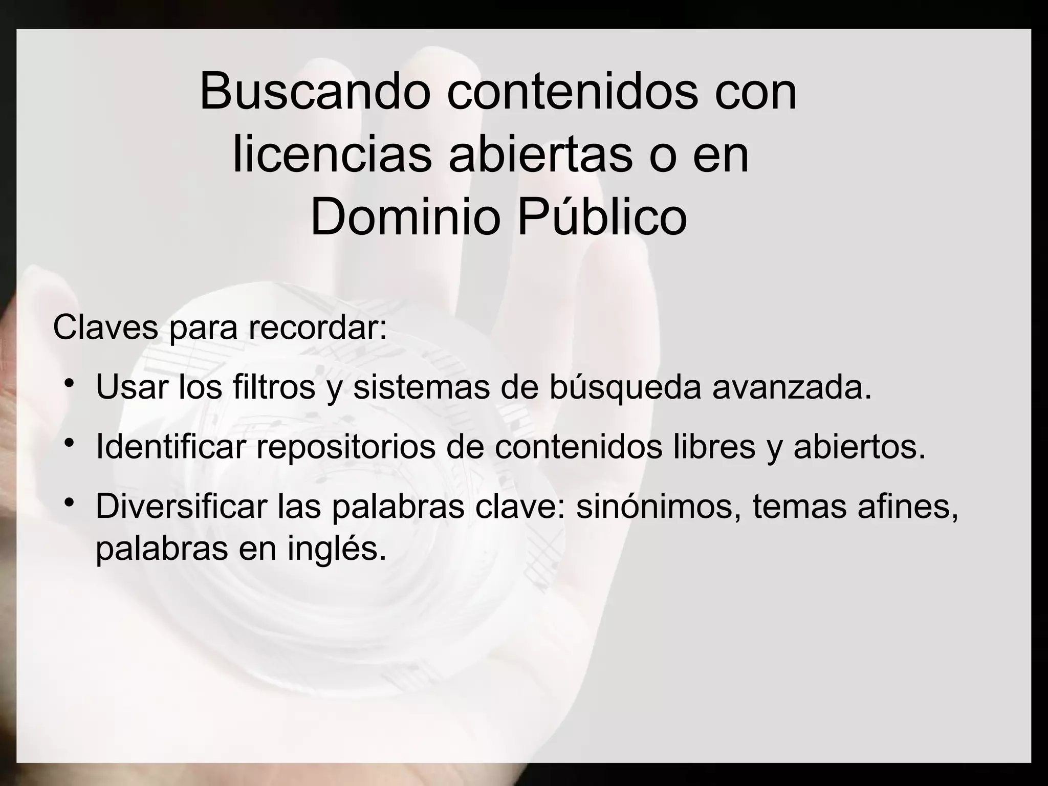 Buscando contenidos con
licencias abiertas o en
Dominio Público
Claves para recordar:

Usar los filtros y sistemas de búsqueda avanzada.

Identificar repositorios de contenidos libres y abiertos.

Diversificar las palabras clave: sinónimos, temas afines,
palabras en inglés.
 