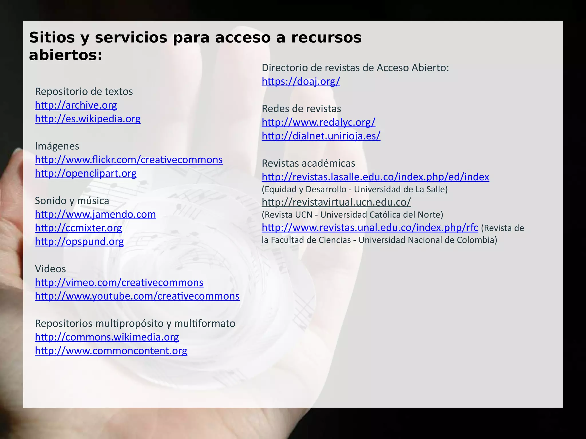 Sitios y servicios para acceso a recursos
abiertos:
Repositorio de textos
http://archive.org
http://es.wikipedia.org
Imágenes
http://www.flickr.com/creativecommons
http://openclipart.org
Sonido y música
http://www.jamendo.com
http://ccmixter.org
http://opspund.org
Videos
http://vimeo.com/creativecommons
http://www.youtube.com/creativecommons
Repositorios multipropósito y multiformato
http://commons.wikimedia.org
http://www.commoncontent.org
Directorio de revistas de Acceso Abierto:
https://doaj.org/
Redes de revistas
http://www.redalyc.org/
http://dialnet.unirioja.es/
Revistas académicas
http://revistas.lasalle.edu.co/index.php/ed/index
(Equidad y Desarrollo - Universidad de La Salle)
http://revistavirtual.ucn.edu.co/
(Revista UCN - Universidad Católica del Norte)
http://www.revistas.unal.edu.co/index.php/rfc (Revista de
la Facultad de Ciencias - Universidad Nacional de Colombia)
 