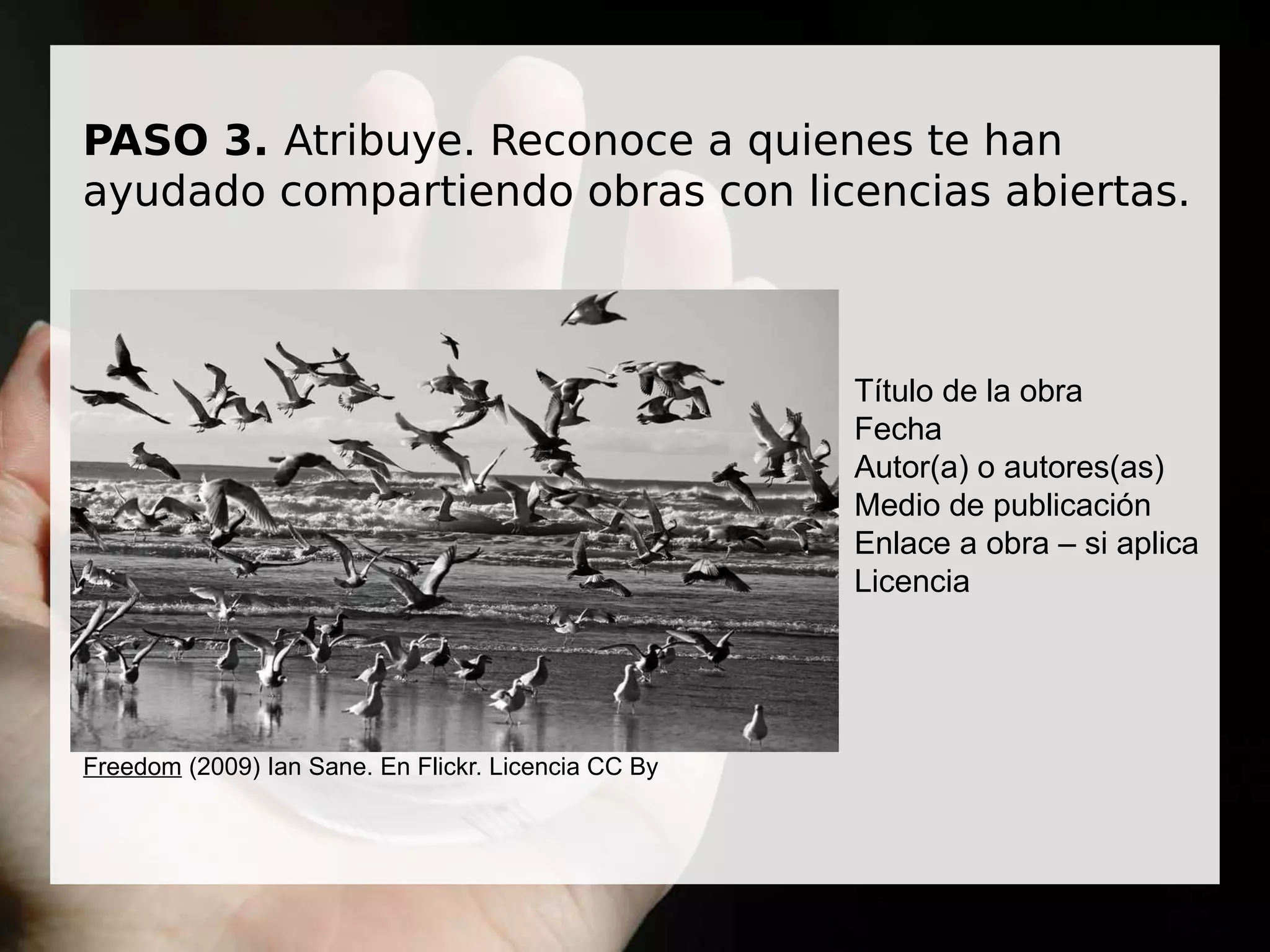 PASO 3. Atribuye. Reconoce a quienes te han
ayudado compartiendo obras con licencias abiertas.
Freedom (2009) Ian Sane. En Flickr. Licencia CC By
Título de la obra
Fecha
Autor(a) o autores(as)
Medio de publicación
Enlace a obra – si aplica
Licencia
 