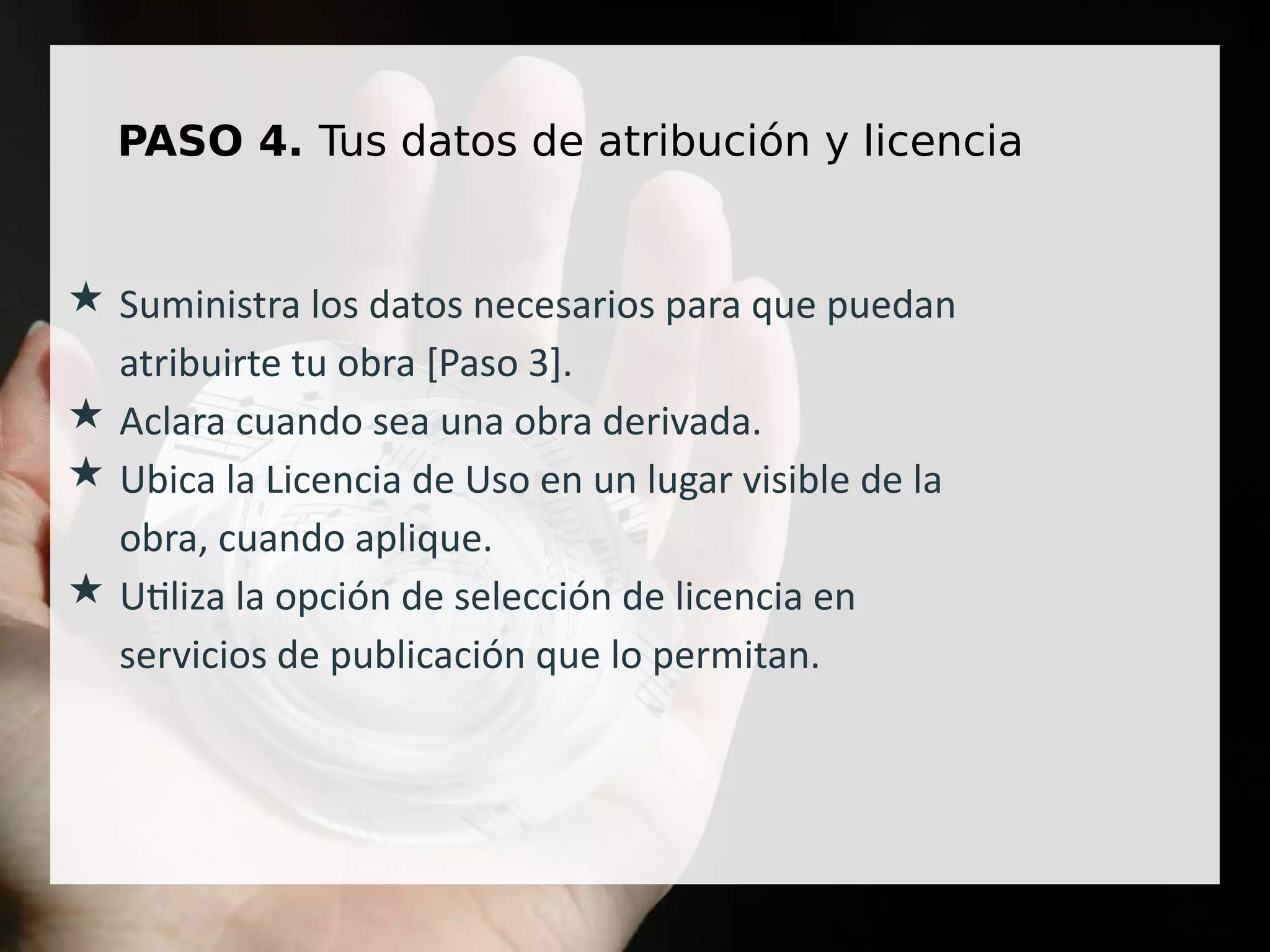 PASO 4. Tus datos de atribución y licencia
★ Suministra los datos necesarios para que puedan
atribuirte tu obra [Paso 3].
★ Aclara cuando sea una obra derivada.
★ Ubica la Licencia de Uso en un lugar visible de la
obra, cuando aplique.
★ Utiliza la opción de selección de licencia en
servicios de publicación que lo permitan.
 