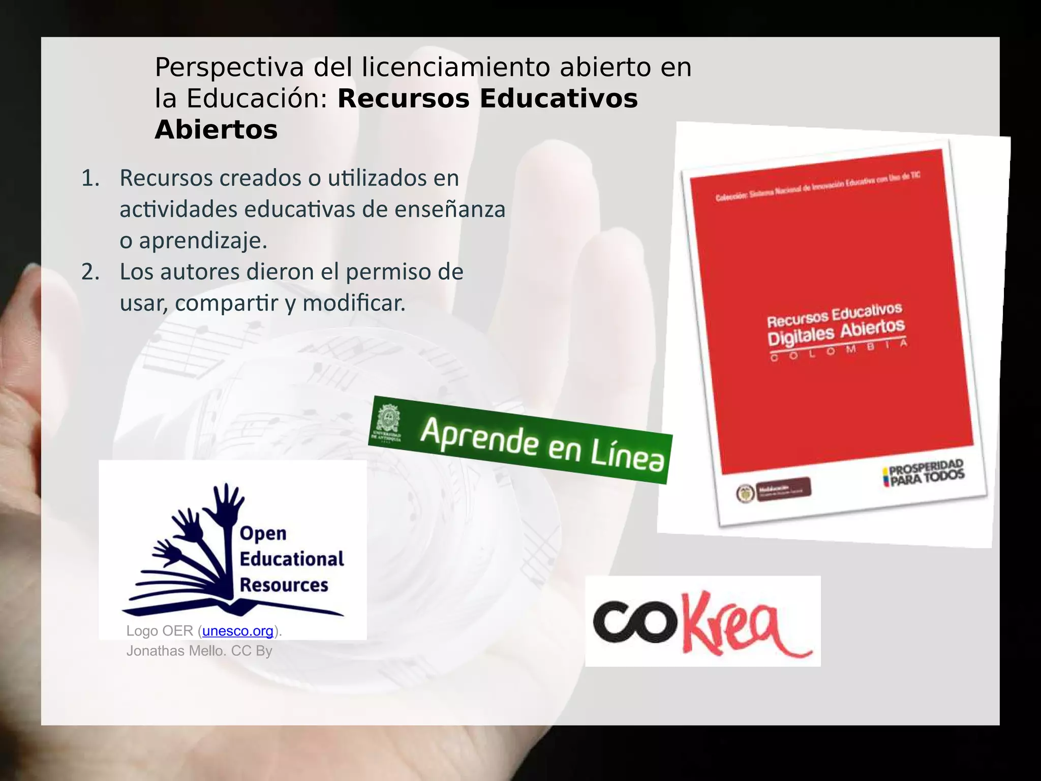 Perspectiva del licenciamiento abierto en
la Educación: Recursos Educativos
Abiertos
1. Recursos creados o utilizados en
actividades educativas de enseñanza
o aprendizaje.
2. Los autores dieron el permiso de
usar, compartir y modificar.
Logo OER (unesco.org).
Jonathas Mello. CC By
 