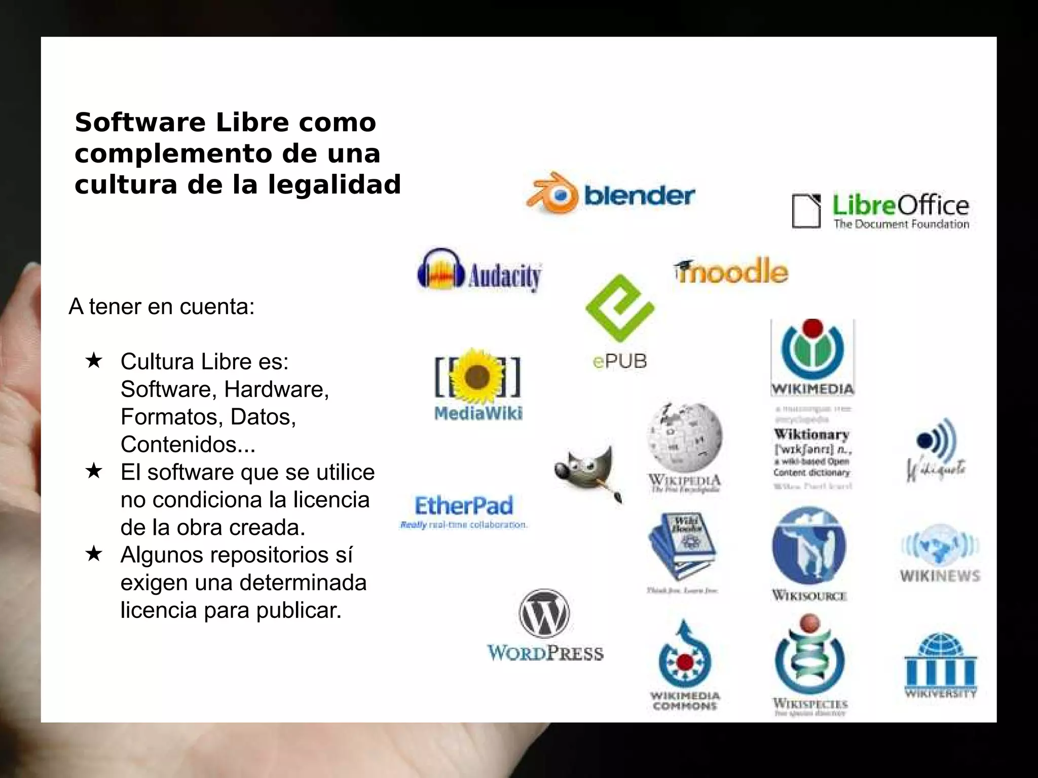 Software Libre como
complemento de una
cultura de la legalidad
A tener en cuenta:
★ Cultura Libre es:
Software, Hardware,
Formatos, Datos,
Contenidos...
★ El software que se utilice
no condiciona la licencia
de la obra creada.
★ Algunos repositorios sí
exigen una determinada
licencia para publicar.
 