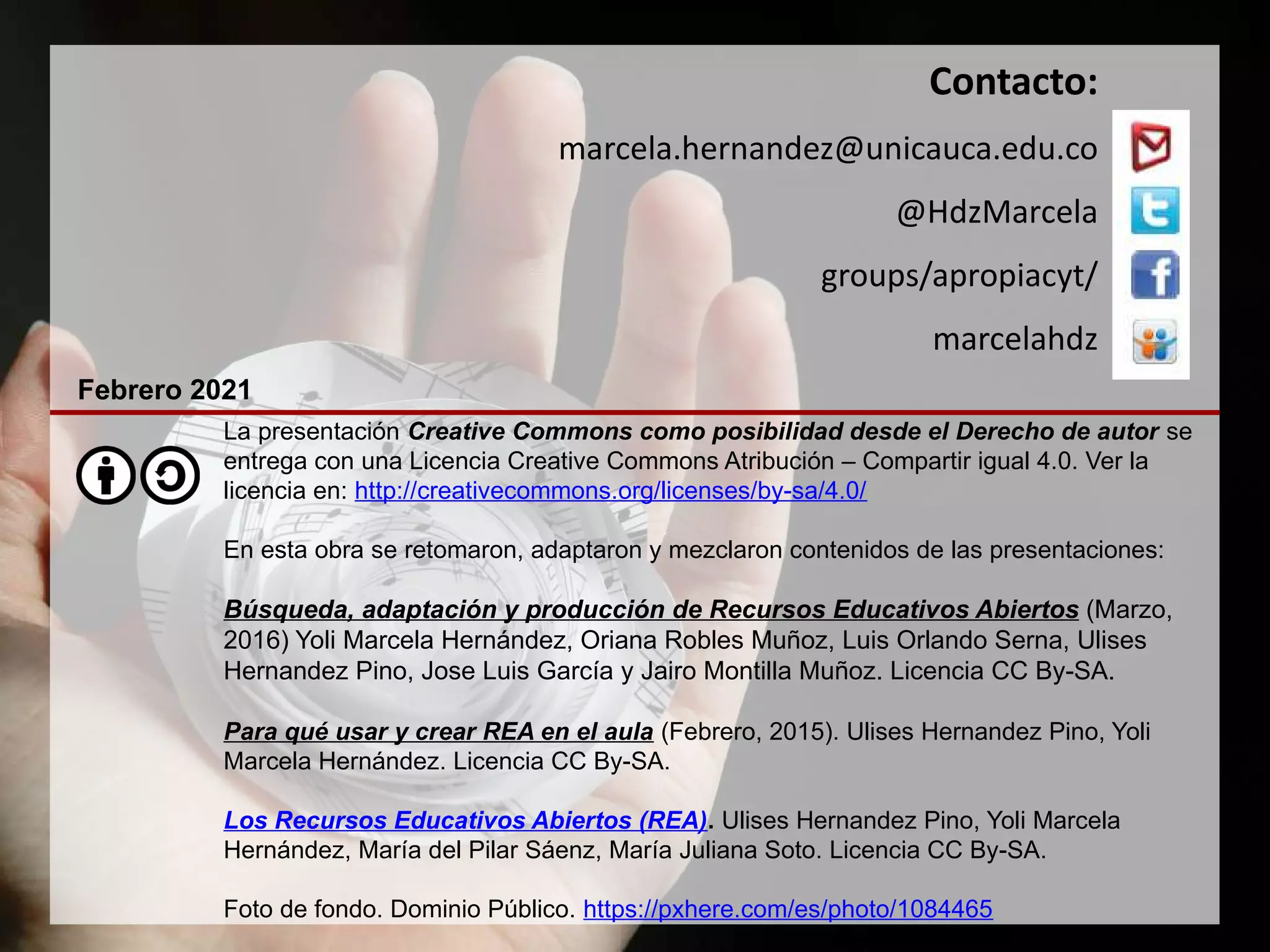 La presentación Creative Commons como posibilidad desde el Derecho de autor se
entrega con una Licencia Creative Commons Atribución – Compartir igual 4.0. Ver la
licencia en: http://creativecommons.org/licenses/by-sa/4.0/
En esta obra se retomaron, adaptaron y mezclaron contenidos de las presentaciones:
Búsqueda, adaptación y producción de Recursos Educativos Abiertos (Marzo,
2016) Yoli Marcela Hernández, Oriana Robles Muñoz, Luis Orlando Serna, Ulises
Hernandez Pino, Jose Luis García y Jairo Montilla Muñoz. Licencia CC By-SA.
Para qué usar y crear REA en el aula (Febrero, 2015). Ulises Hernandez Pino, Yoli
Marcela Hernández. Licencia CC By-SA.
Los Recursos Educativos Abiertos (REA). Ulises Hernandez Pino, Yoli Marcela
Hernández, María del Pilar Sáenz, María Juliana Soto. Licencia CC By-SA.
Foto de fondo. Dominio Público. https://pxhere.com/es/photo/1084465
Contacto:
marcela.hernandez@unicauca.edu.co
@HdzMarcela
groups/apropiacyt/
marcelahdz
Febrero 2021
 