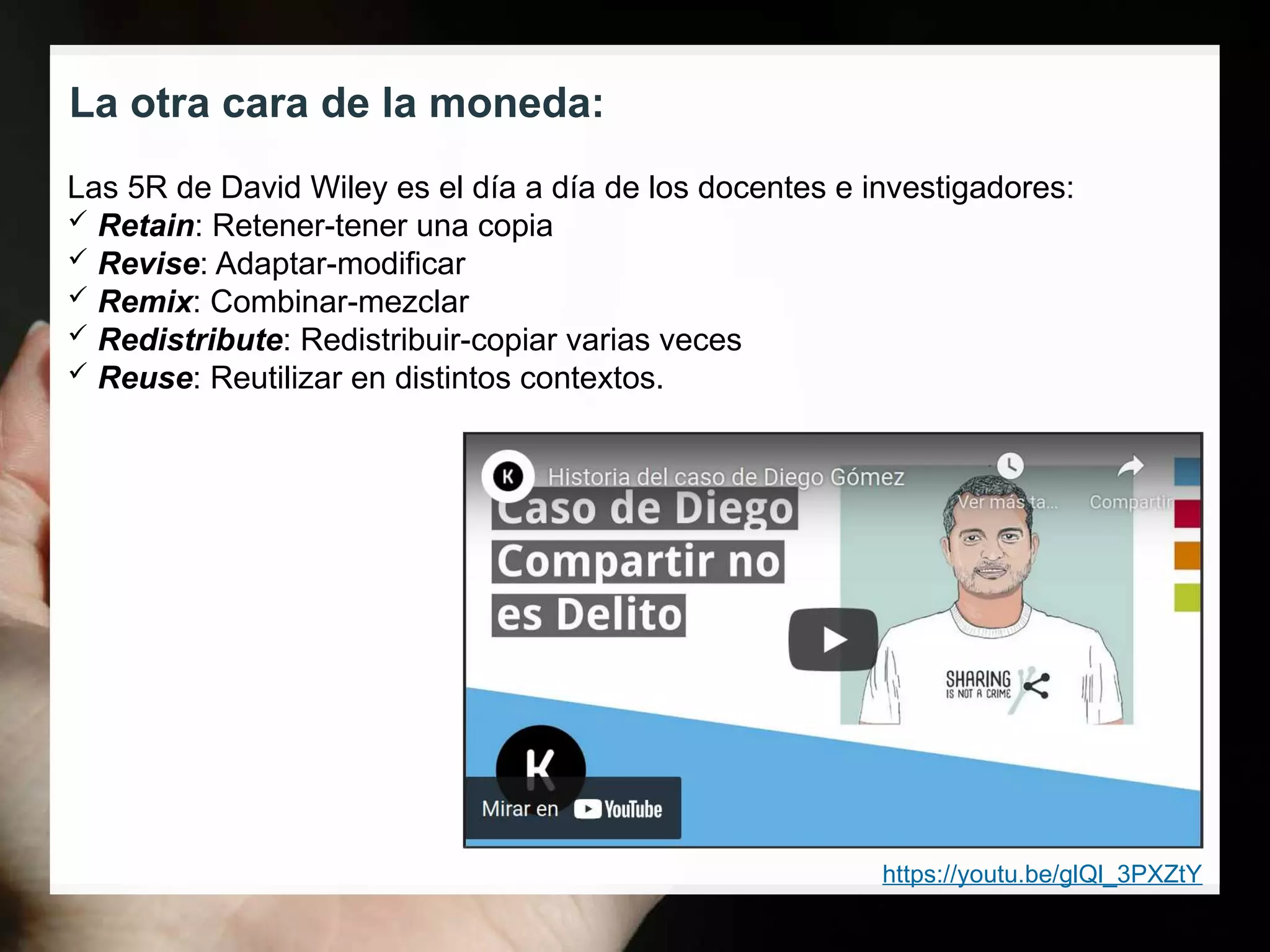 La otra cara de la moneda:
https://youtu.be/glQl_3PXZtY
Las 5R de David Wiley es el día a día de los docentes e investigadores:
 Retain: Retener-tener una copia
 Revise: Adaptar-modificar
 Remix: Combinar-mezclar
 Redistribute: Redistribuir-copiar varias veces
 Reuse: Reutilizar en distintos contextos.
 