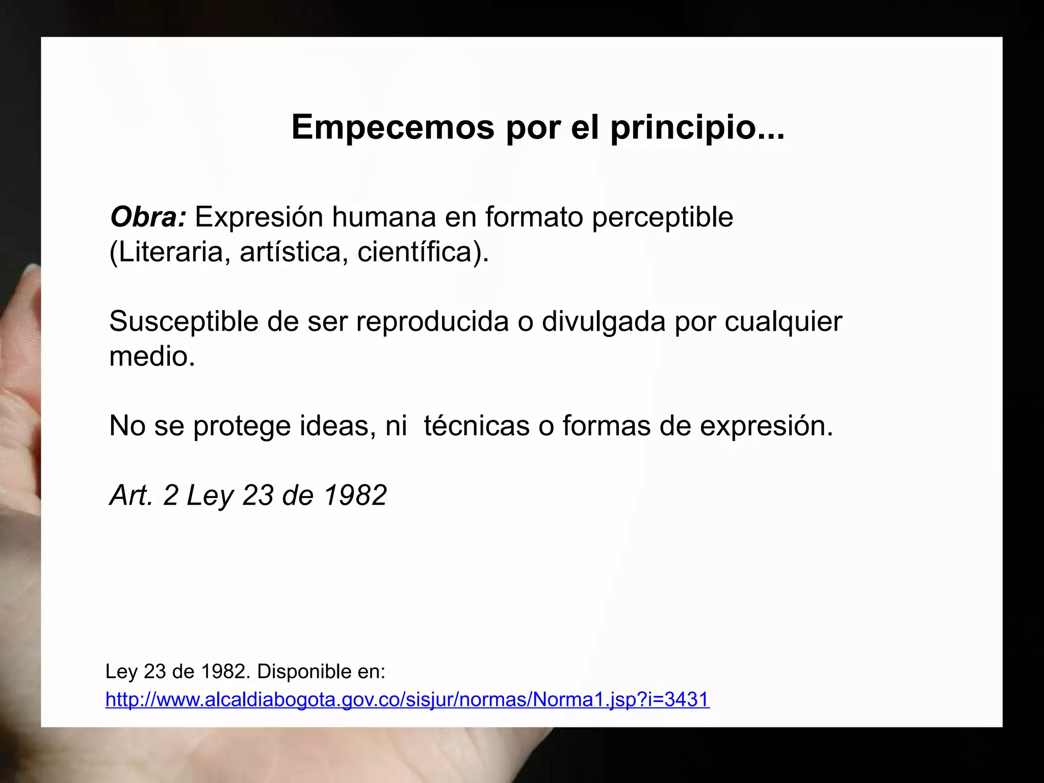 Ley 23 de 1982. Disponible en:
http://www.alcaldiabogota.gov.co/sisjur/normas/Norma1.jsp?i=3431
Obra: Expresión humana en formato perceptible
(Literaria, artística, científica).
Susceptible de ser reproducida o divulgada por cualquier
medio.
No se protege ideas, ni técnicas o formas de expresión.
Art. 2 Ley 23 de 1982
Empecemos por el principio...
 