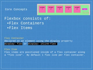 Core Concepts
Flexbox consists of:
▪Flex Containers
▪Flex Items
Flex Container
Declared on an element using the display property
display: flex or display: inline-flex
Flex Item
Flex items are positioned inside of a flex container along
a “flex line”. By default 1 flex line per flex container.
contaner
< items
 