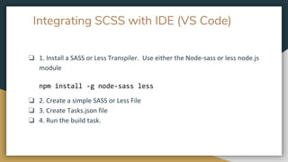 Integrating SCSS with IDE (VS Code)
❏ 1. Install a SASS or Less Transpiler. Use either the Node-sass or less node.js
module
npm install -g node-sass less
❏ 2. Create a simple SASS or Less File
❏ 3. Create Tasks.json file
❏ 4. Run the build task.
 