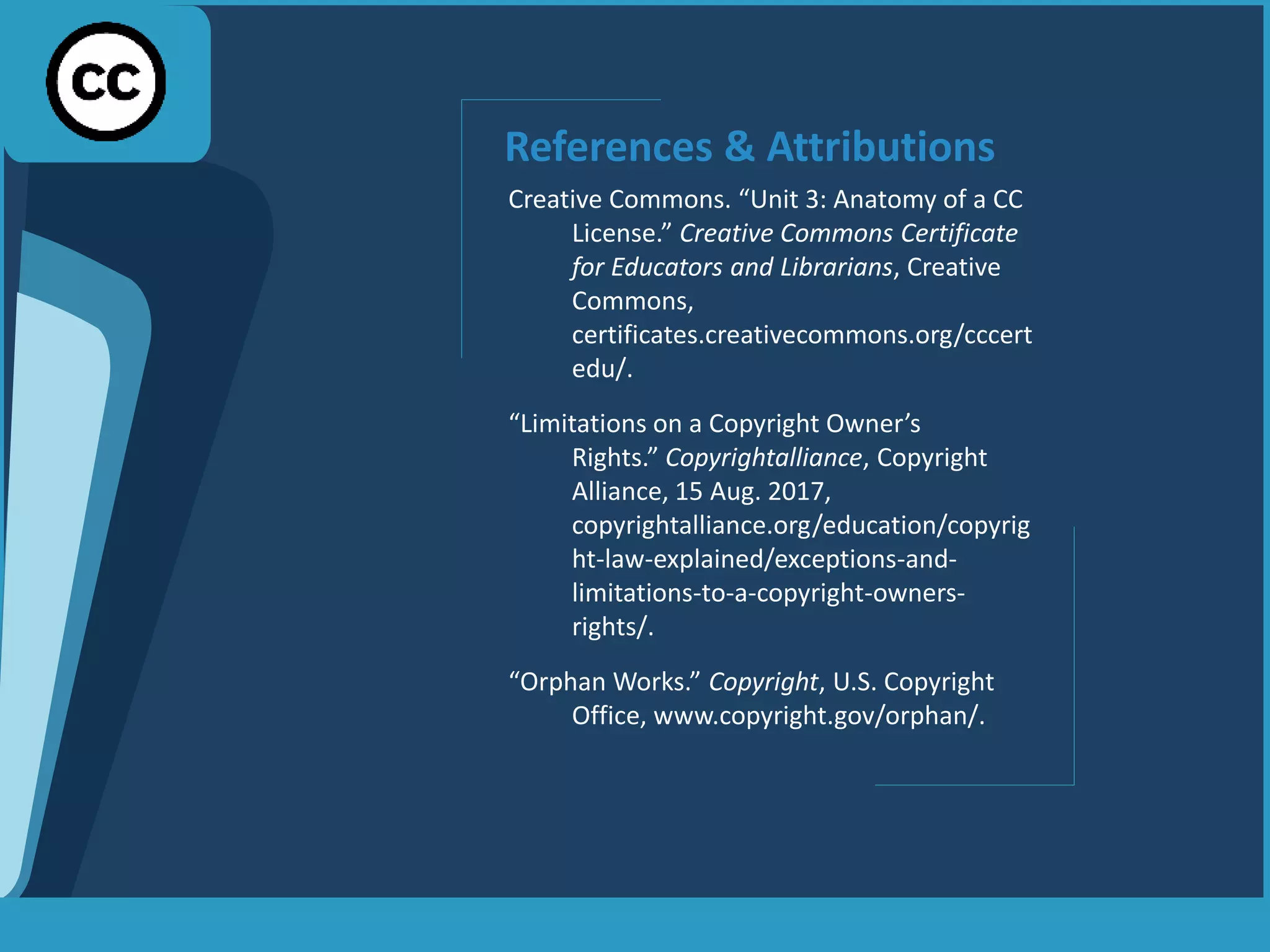 References & Attributions
Creative Commons. “Unit 3: Anatomy of a CC
License.” Creative Commons Certificate
for Educators and Librarians, Creative
Commons,
certificates.creativecommons.org/cccert
edu/.
“Limitations on a Copyright Owner’s
Rights.” Copyrightalliance, Copyright
Alliance, 15 Aug. 2017,
copyrightalliance.org/education/copyrig
ht-law-explained/exceptions-and-
limitations-to-a-copyright-owners-
rights/.
“Orphan Works.” Copyright, U.S. Copyright
Office, www.copyright.gov/orphan/.
 