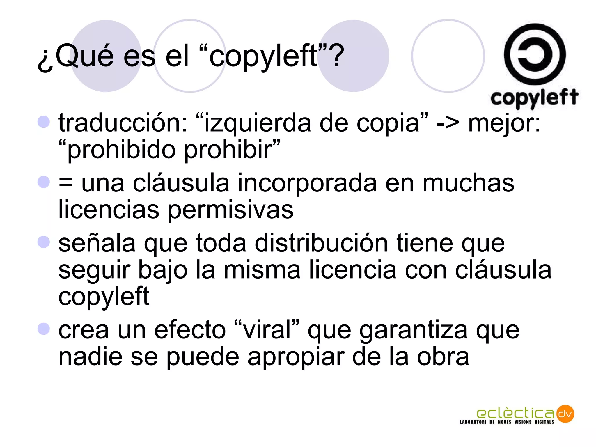 ¿Qu é es el “copyleft”? traducci ón: “izquierda de copia” -> mejor: “prohibido prohibir” = una cláusula incorporada en muchas licencias permisivas señala que toda distribución tiene que seguir bajo la misma licencia con cláusula copyleft crea un efecto “viral” que garantiza que nadie se puede apropiar de la obra 