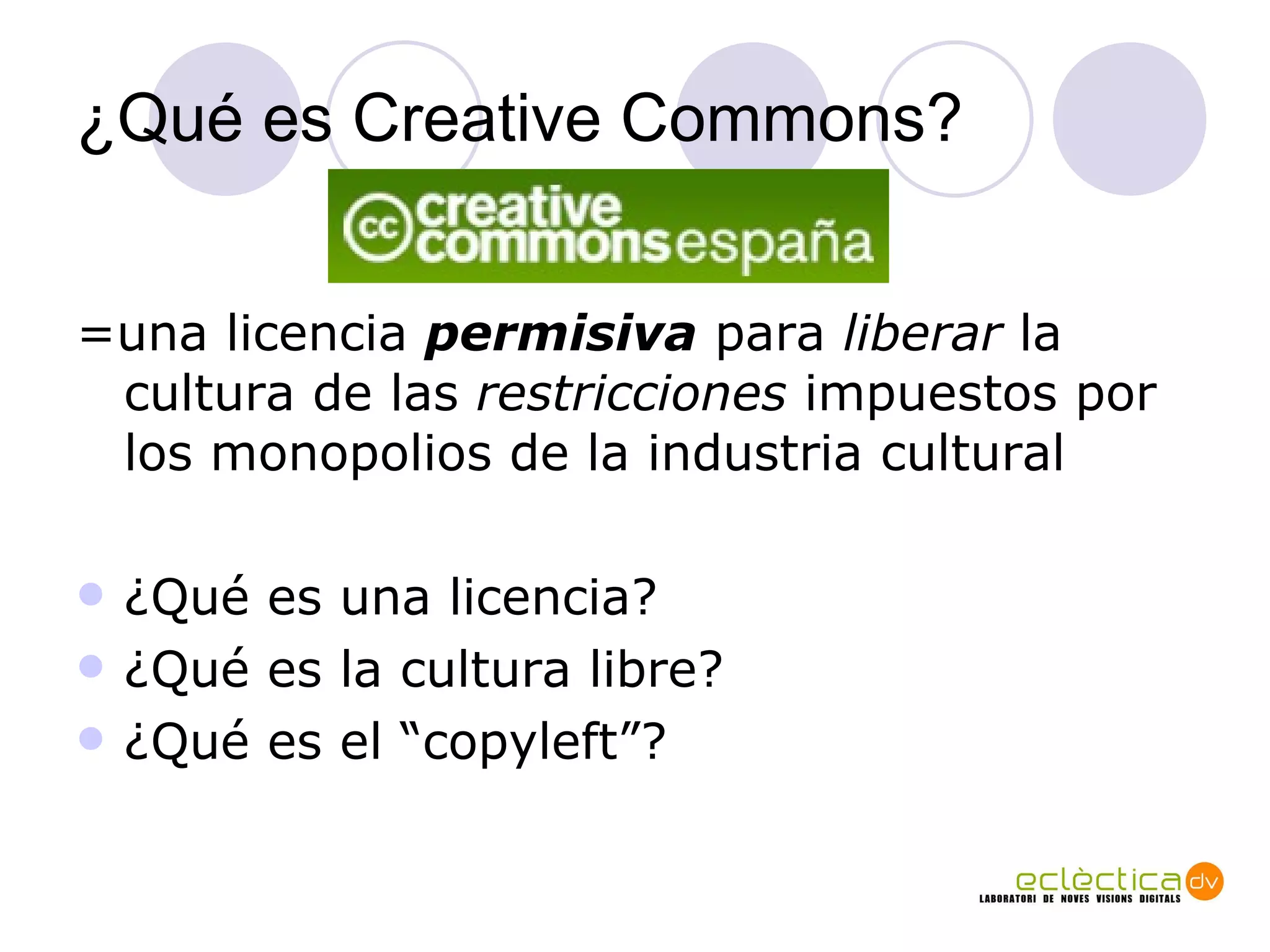 ¿Qu é es Creative Commons? =una licencia  permisiva  para  liberar  la cultura de las  restricciones  impuestos por los monopolios de la industria cultural ¿Qu é  es una licencia?  ¿Qu é  es la cultura libre? ¿Qu é es el “copyleft”? 