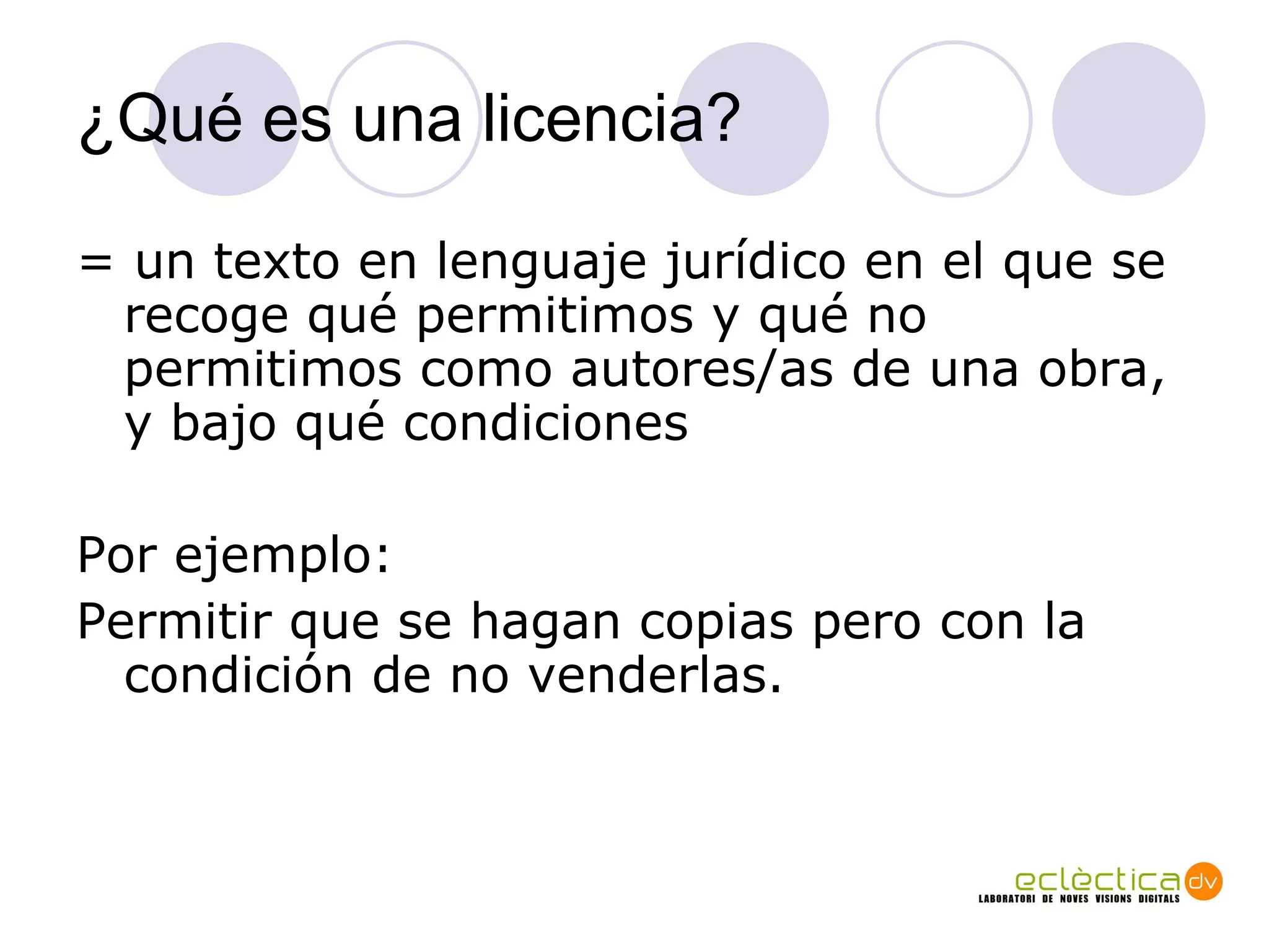 ¿Qu é es una licencia? = un texto en lenguaje jurídico en el que se recoge qué permitimos y qué no permitimos como autores/as de una obra, y bajo qué condiciones Por ejemplo:  Permitir que se hagan copias pero con la condición de no venderlas. 
