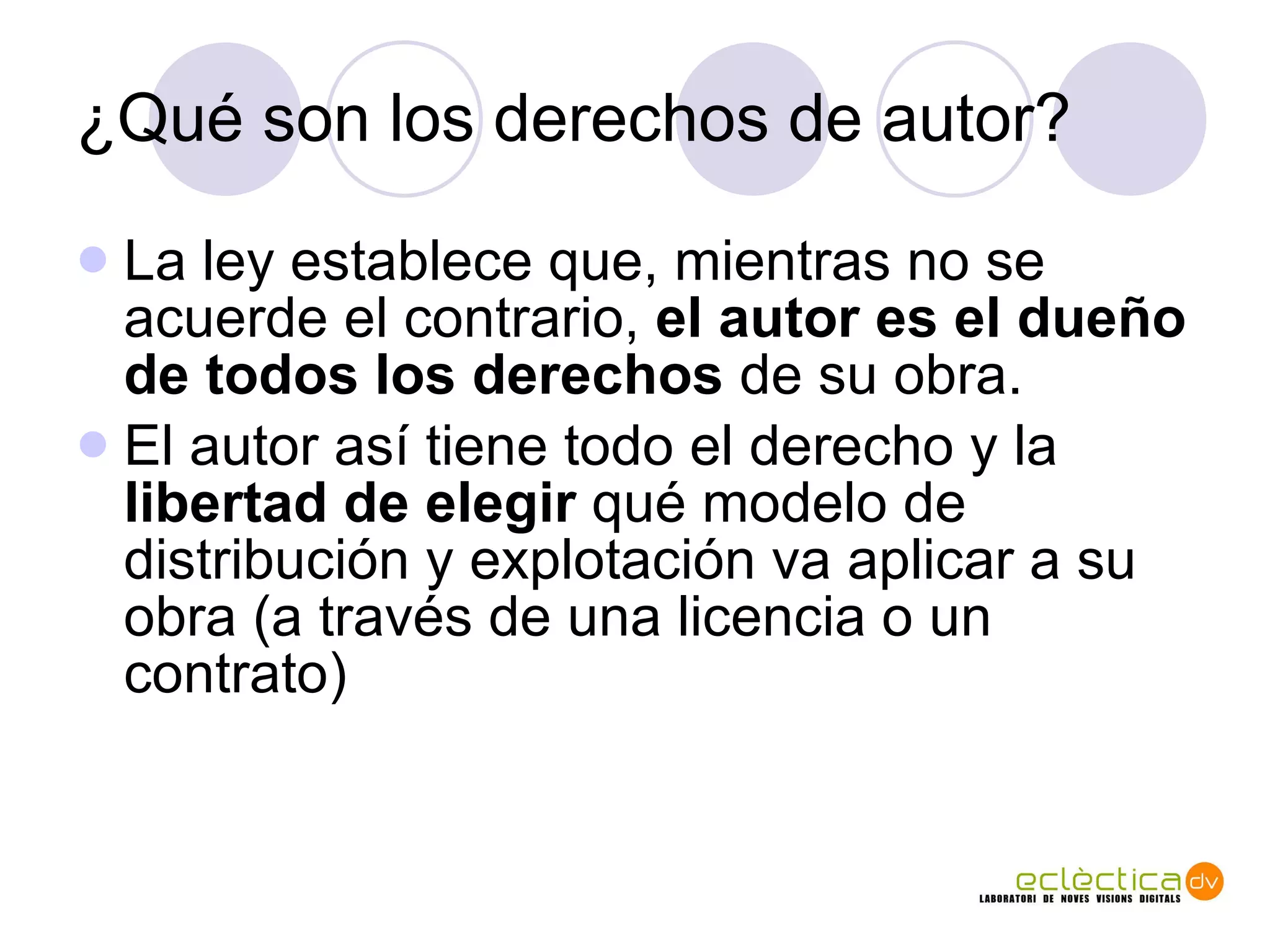¿Qu é son los derechos de autor? La ley establece que, mientras no se acuerde el contrario,  el autor es el dueño de todos los derechos  de su obra. El autor as í  tiene todo el derecho y la  libertad de elegir  qu é modelo de distribución y explotación va aplicar a su obra (a través de una licencia o un contrato) 