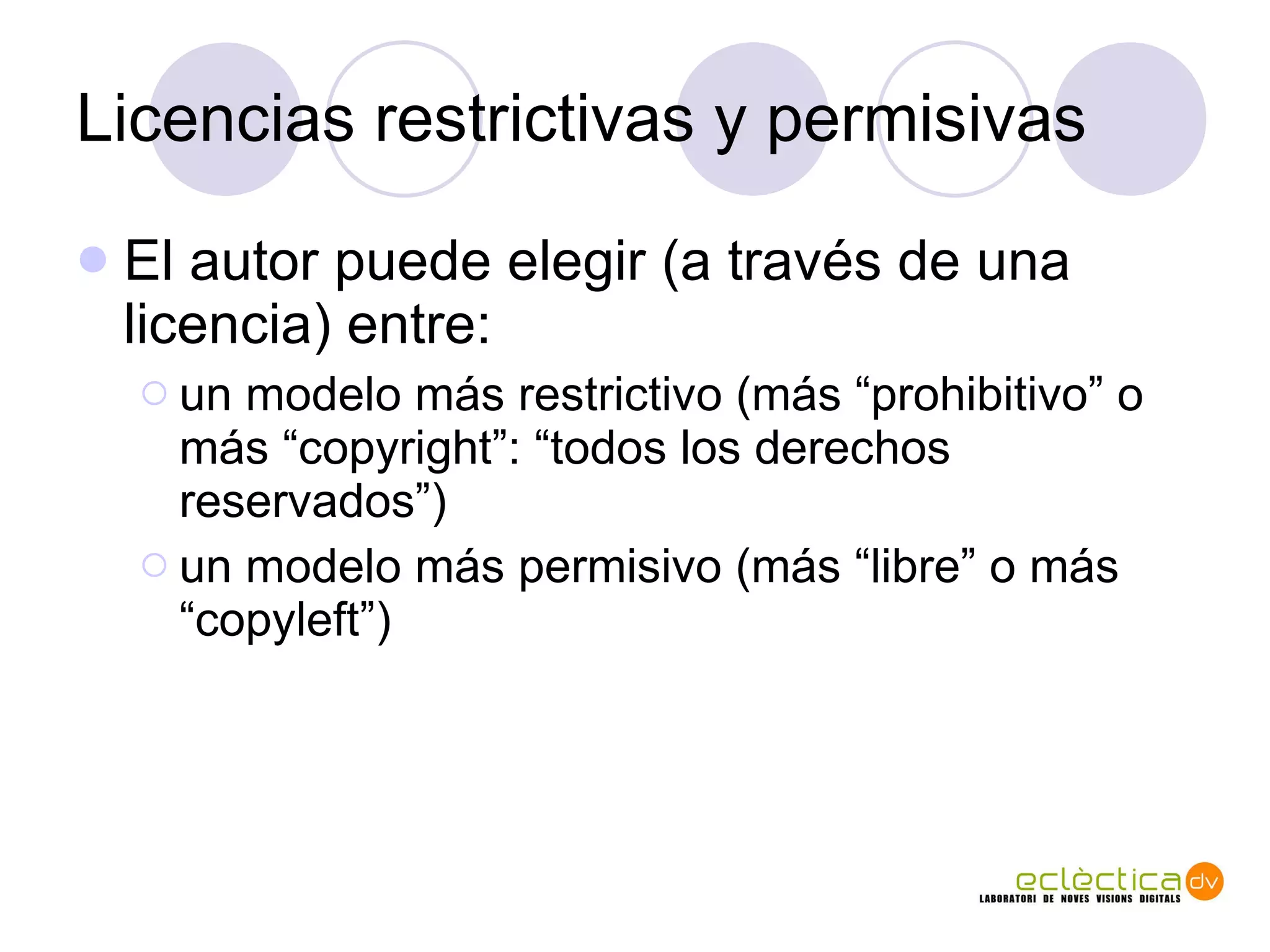 Licencias restrictivas y permisivas El autor puede elegir (a trav és de una licencia) entre: un modelo más restrictivo (más “prohibitivo” o más “copyright”: “todos los derechos reservados”) un modelo más permisivo (más “libre” o más “copyleft”) 