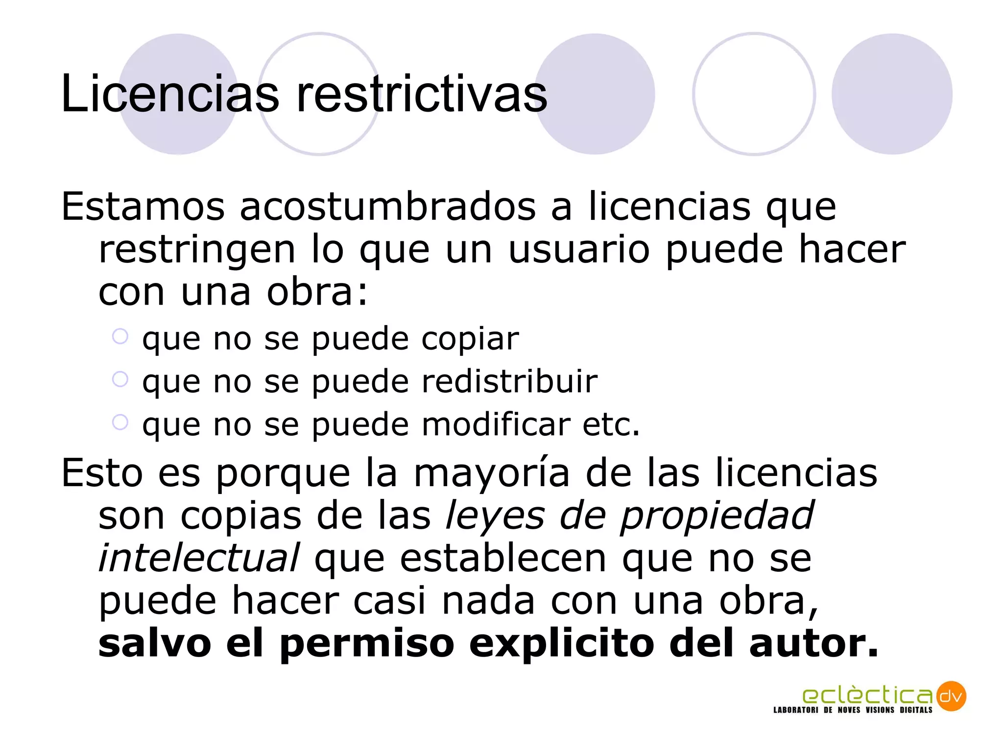 Licencias restrictivas Estamos acostumbrados a licencias que restringen lo que un usuario puede hacer con una obra: que no se puede copiar que no se puede redistribuir que no se puede modificar etc.  Esto es porque la mayor ía  de las licencias son copias de las  leyes de propiedad intelectual  que establecen que no se puede hacer casi nada con una obra,  salvo el permiso explicito del autor. 