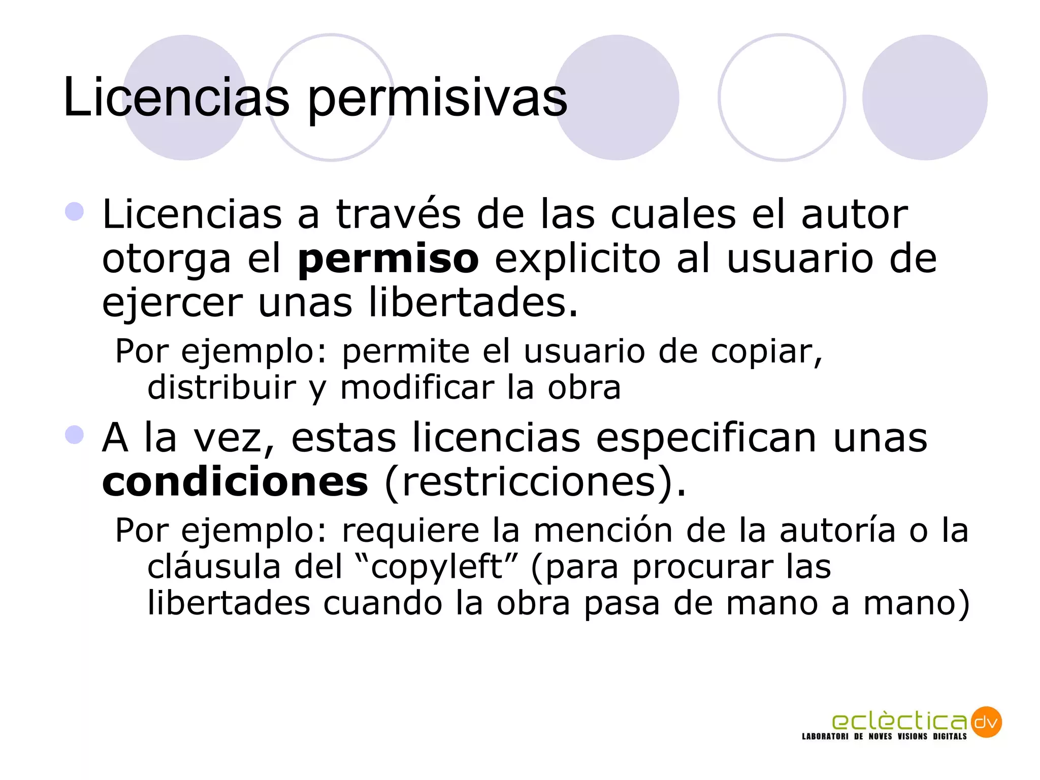 Licencias permisivas Licencias a trav és de las cuales  el autor otorga el  permiso  explicito al usuario de ejercer unas libertades.  Por ejemplo: permite el usuario de copiar, distribuir y modificar la obra A la vez, estas licencias especifican unas  condiciones  (restricciones).  Por ejemplo: requiere la mención de la autoría o la cl áu s ula del “copyleft” (para procurar las libertades cuando la obra pasa de mano a mano) 