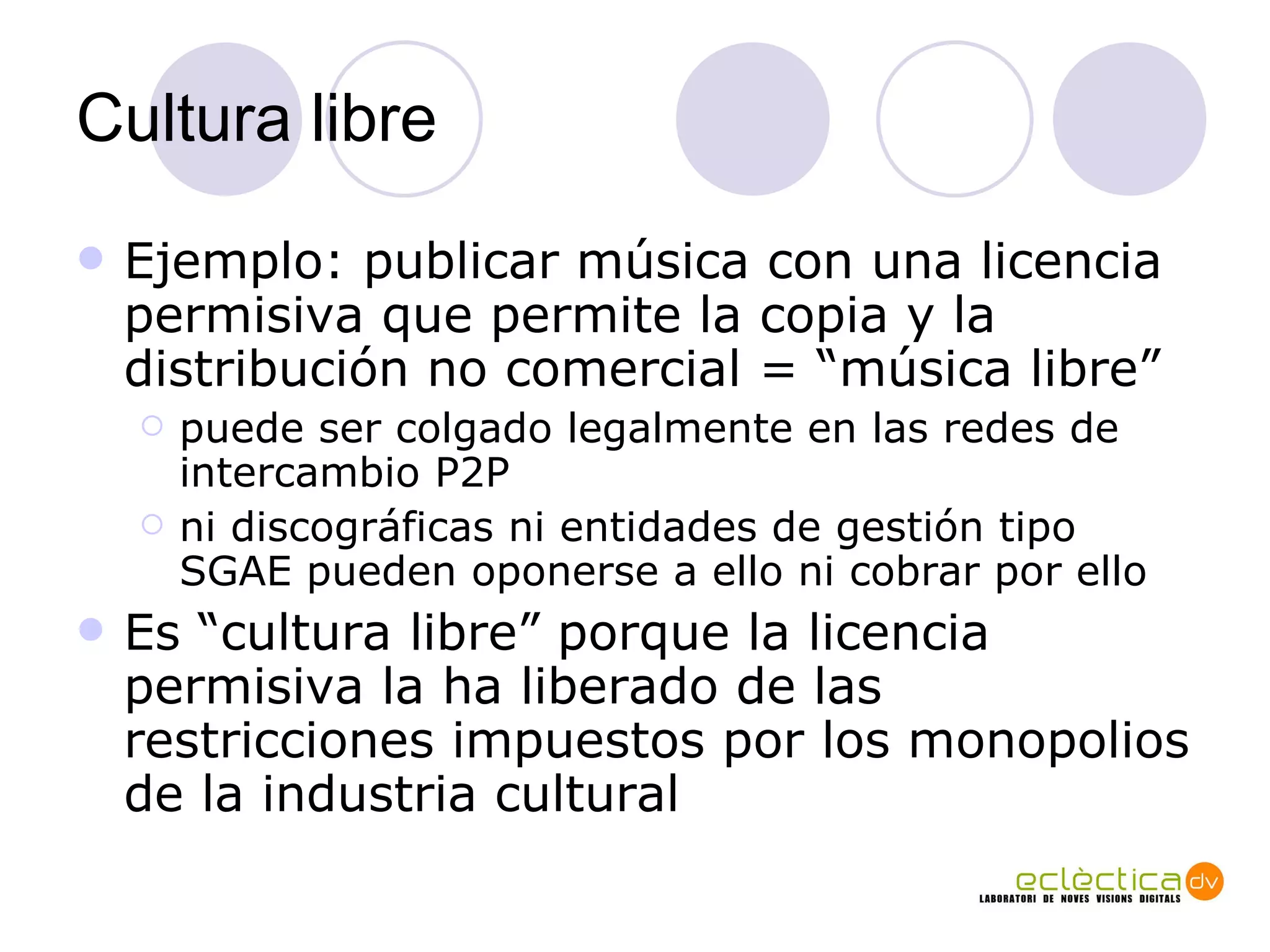 Cultura libre Ejemplo: publicar m úsica con una  licencia permisiva que permite la copia y la distribución no comercial = “m ú sica libre” puede ser colgado legalmente en las redes de intercambio P2P  ni discográficas ni entidades de gestión tipo SGAE pueden oponerse a ello ni cobrar por ello Es “cultura libre” porque la licencia permisiva la ha liberado de las restricciones impuestos por los monopolios de la industria cultural  