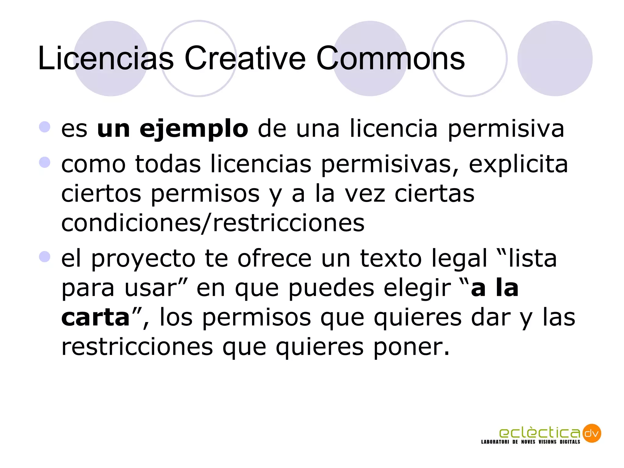 Licencias Creative Commons es  un ejemplo  de una licencia permisiva como todas licencias permisivas, explicita ciertos permisos y a la vez ciertas condiciones/restricciones el proyecto te ofrece un texto legal “lista para usar” en que puedes elegir “ a la carta ”, los permisos que quieres dar y las restricciones que quieres poner. 