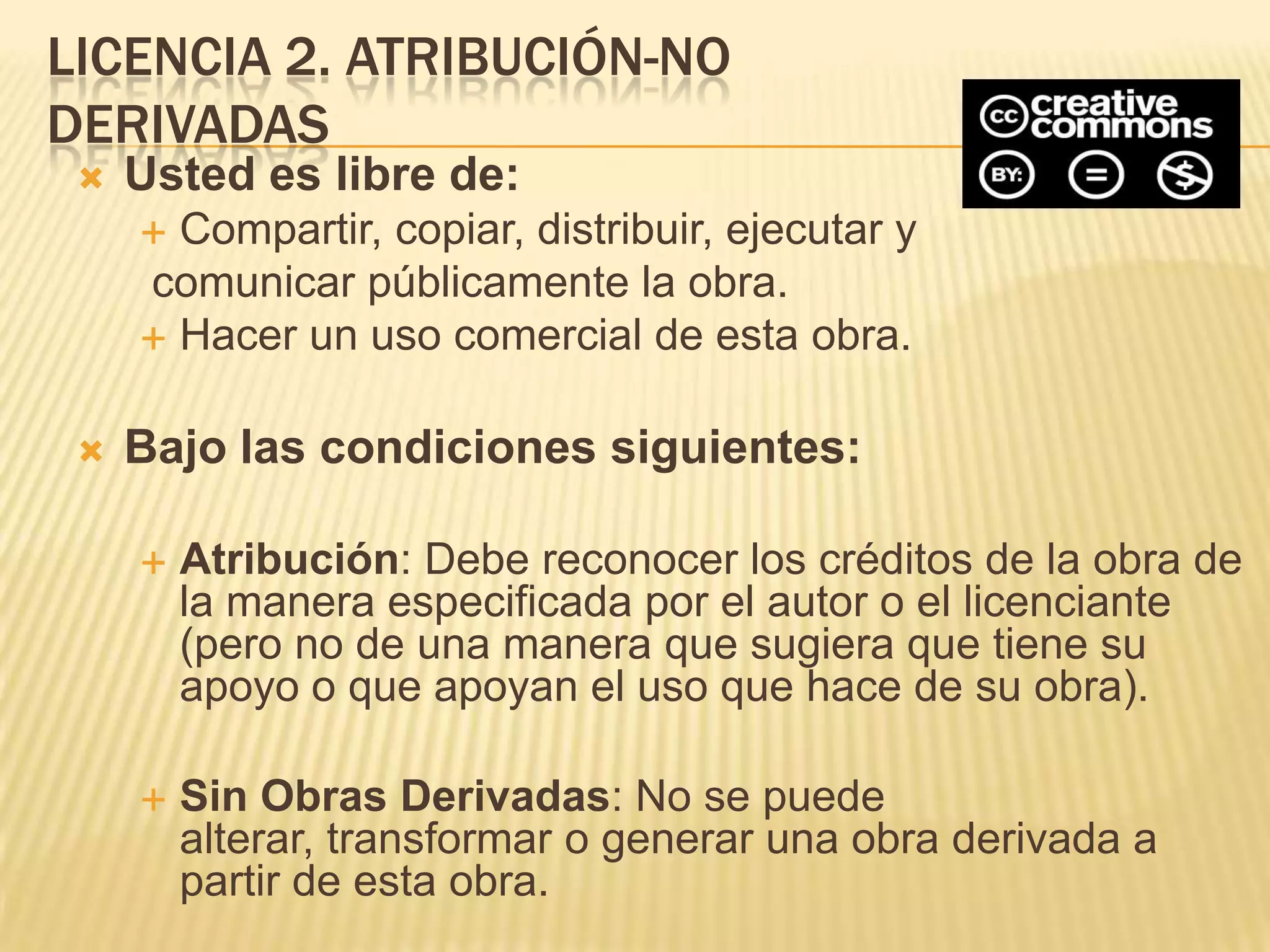 LICENCIA 2. ATRIBUCIÓN-NO
DERIVADAS
    Usted es libre de:
      Compartir, copiar, distribuir, ejecutar y
     comunicar públicamente la obra.
      Hacer un uso comercial de esta obra.


    Bajo las condiciones siguientes:

        Atribución: Debe reconocer los créditos de la obra de
         la manera especificada por el autor o el licenciante
         (pero no de una manera que sugiera que tiene su
         apoyo o que apoyan el uso que hace de su obra).

        Sin Obras Derivadas: No se puede
         alterar, transformar o generar una obra derivada a
         partir de esta obra.
 