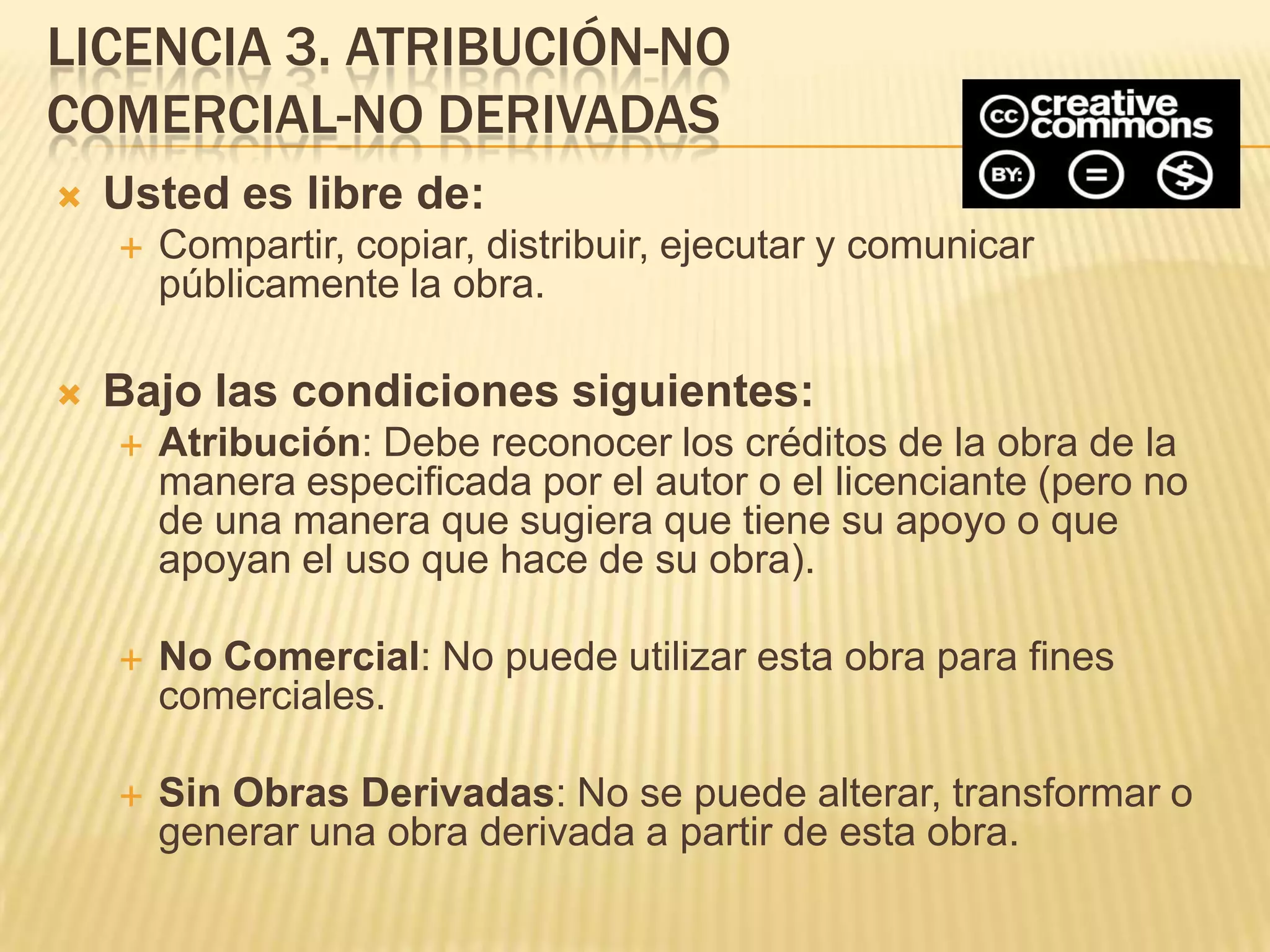 LICENCIA 3. ATRIBUCIÓN-NO
COMERCIAL-NO DERIVADAS
   Usted es libre de:
       Compartir, copiar, distribuir, ejecutar y comunicar
        públicamente la obra.

   Bajo las condiciones siguientes:
       Atribución: Debe reconocer los créditos de la obra de la
        manera especificada por el autor o el licenciante (pero no
        de una manera que sugiera que tiene su apoyo o que
        apoyan el uso que hace de su obra).

       No Comercial: No puede utilizar esta obra para fines
        comerciales.

       Sin Obras Derivadas: No se puede alterar, transformar o
        generar una obra derivada a partir de esta obra.
 