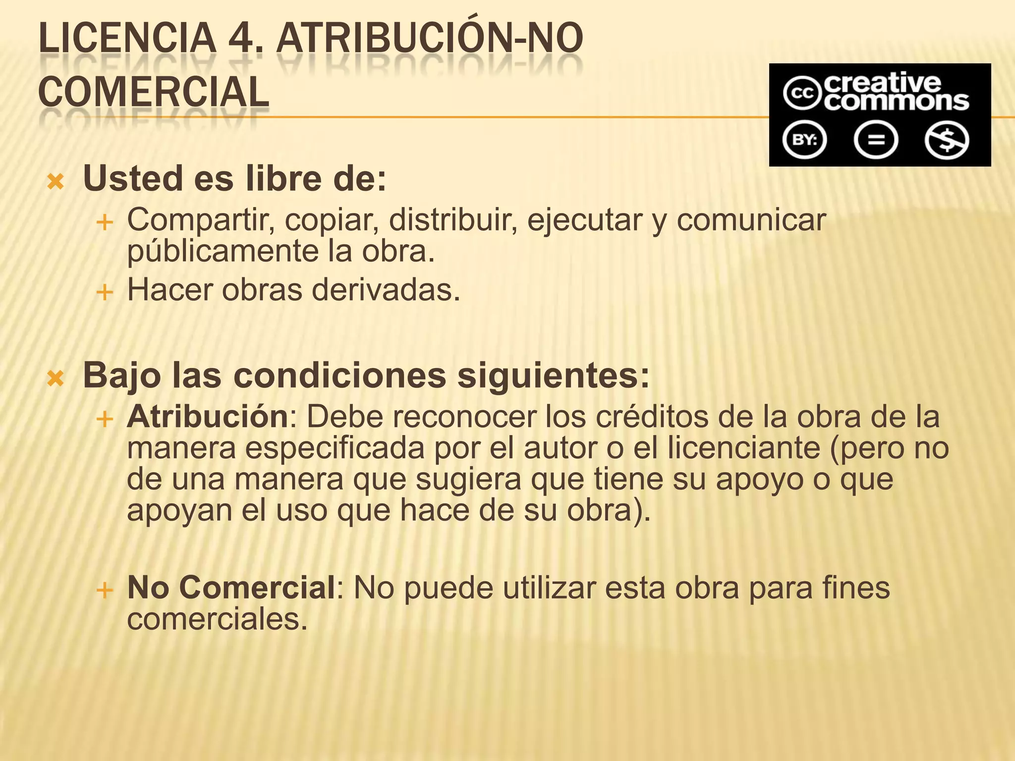 LICENCIA 4. ATRIBUCIÓN-NO
COMERCIAL
   Usted es libre de:
       Compartir, copiar, distribuir, ejecutar y comunicar
        públicamente la obra.
       Hacer obras derivadas.

   Bajo las condiciones siguientes:
       Atribución: Debe reconocer los créditos de la obra de la
        manera especificada por el autor o el licenciante (pero no
        de una manera que sugiera que tiene su apoyo o que
        apoyan el uso que hace de su obra).

       No Comercial: No puede utilizar esta obra para fines
        comerciales.
 