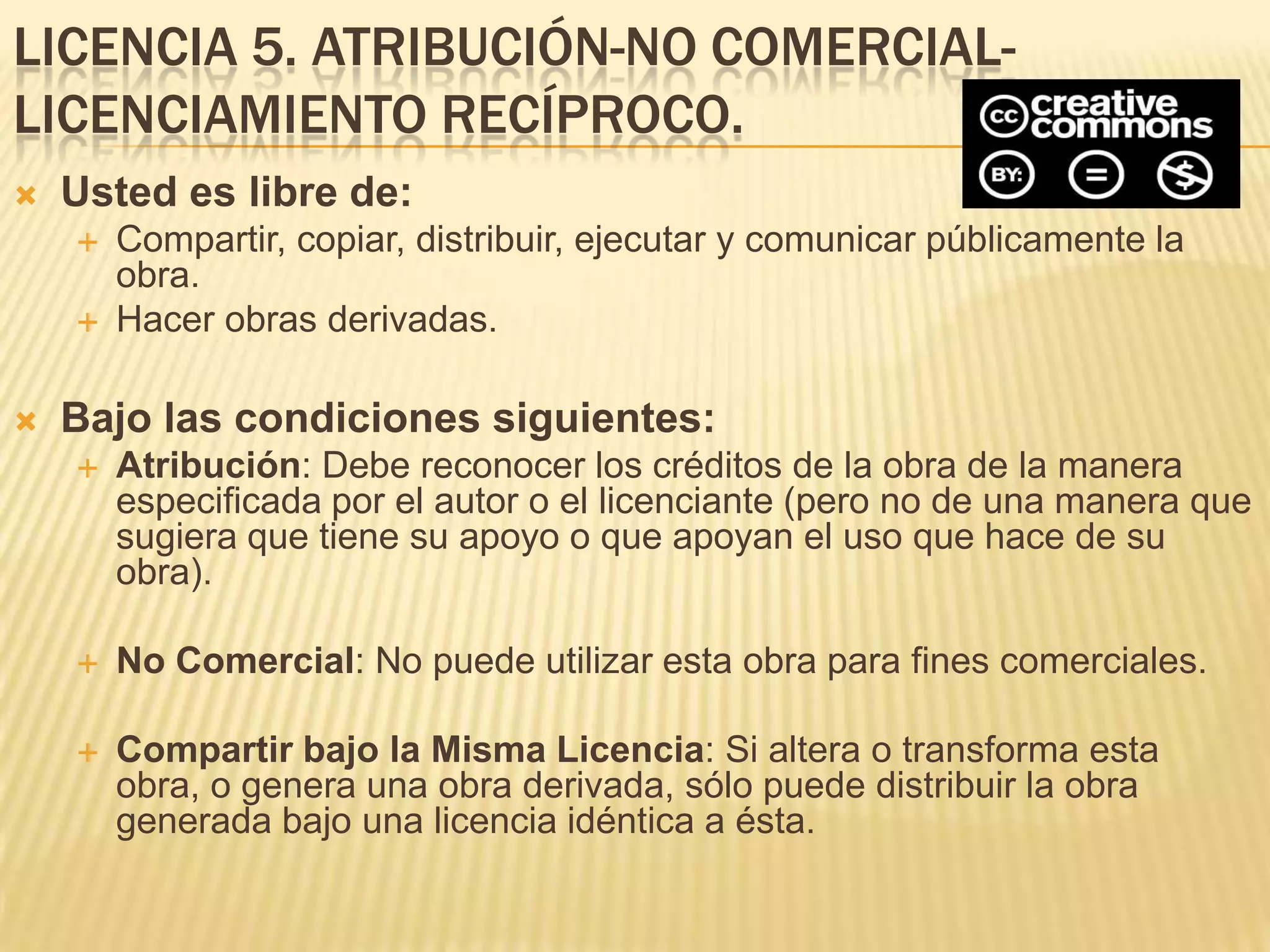 LICENCIA 5. ATRIBUCIÓN-NO COMERCIAL-
LICENCIAMIENTO RECÍPROCO.
   Usted es libre de:
       Compartir, copiar, distribuir, ejecutar y comunicar públicamente la
        obra.
       Hacer obras derivadas.

   Bajo las condiciones siguientes:
       Atribución: Debe reconocer los créditos de la obra de la manera
        especificada por el autor o el licenciante (pero no de una manera que
        sugiera que tiene su apoyo o que apoyan el uso que hace de su
        obra).

       No Comercial: No puede utilizar esta obra para fines comerciales.

       Compartir bajo la Misma Licencia: Si altera o transforma esta
        obra, o genera una obra derivada, sólo puede distribuir la obra
        generada bajo una licencia idéntica a ésta.
 