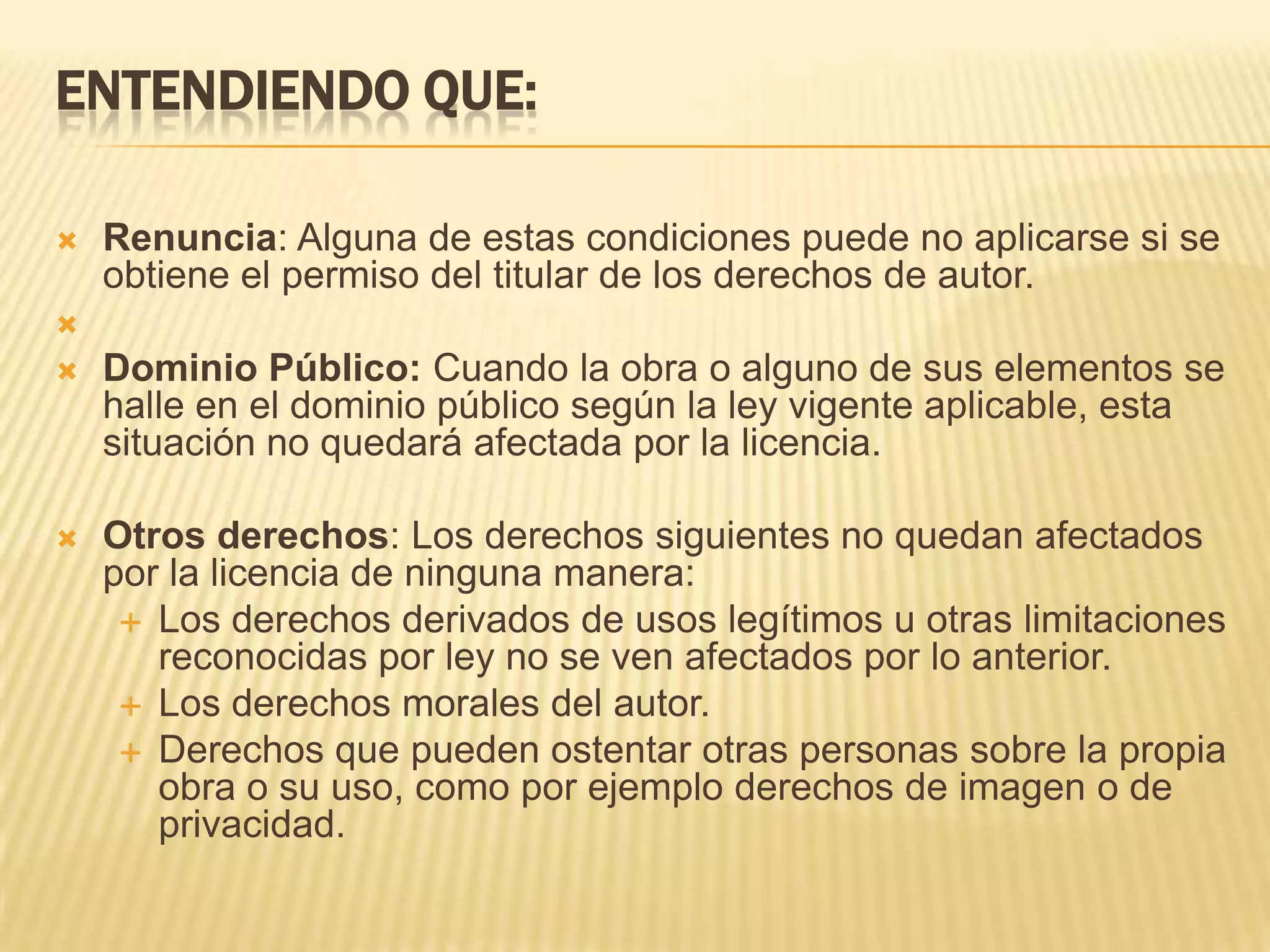 ENTENDIENDO QUE:

   Renuncia: Alguna de estas condiciones puede no aplicarse si se
    obtiene el permiso del titular de los derechos de autor.

   Dominio Público: Cuando la obra o alguno de sus elementos se
    halle en el dominio público según la ley vigente aplicable, esta
    situación no quedará afectada por la licencia.

   Otros derechos: Los derechos siguientes no quedan afectados
    por la licencia de ninguna manera:
      Los derechos derivados de usos legítimos u otras limitaciones
       reconocidas por ley no se ven afectados por lo anterior.
      Los derechos morales del autor.
      Derechos que pueden ostentar otras personas sobre la propia
       obra o su uso, como por ejemplo derechos de imagen o de
       privacidad.
 