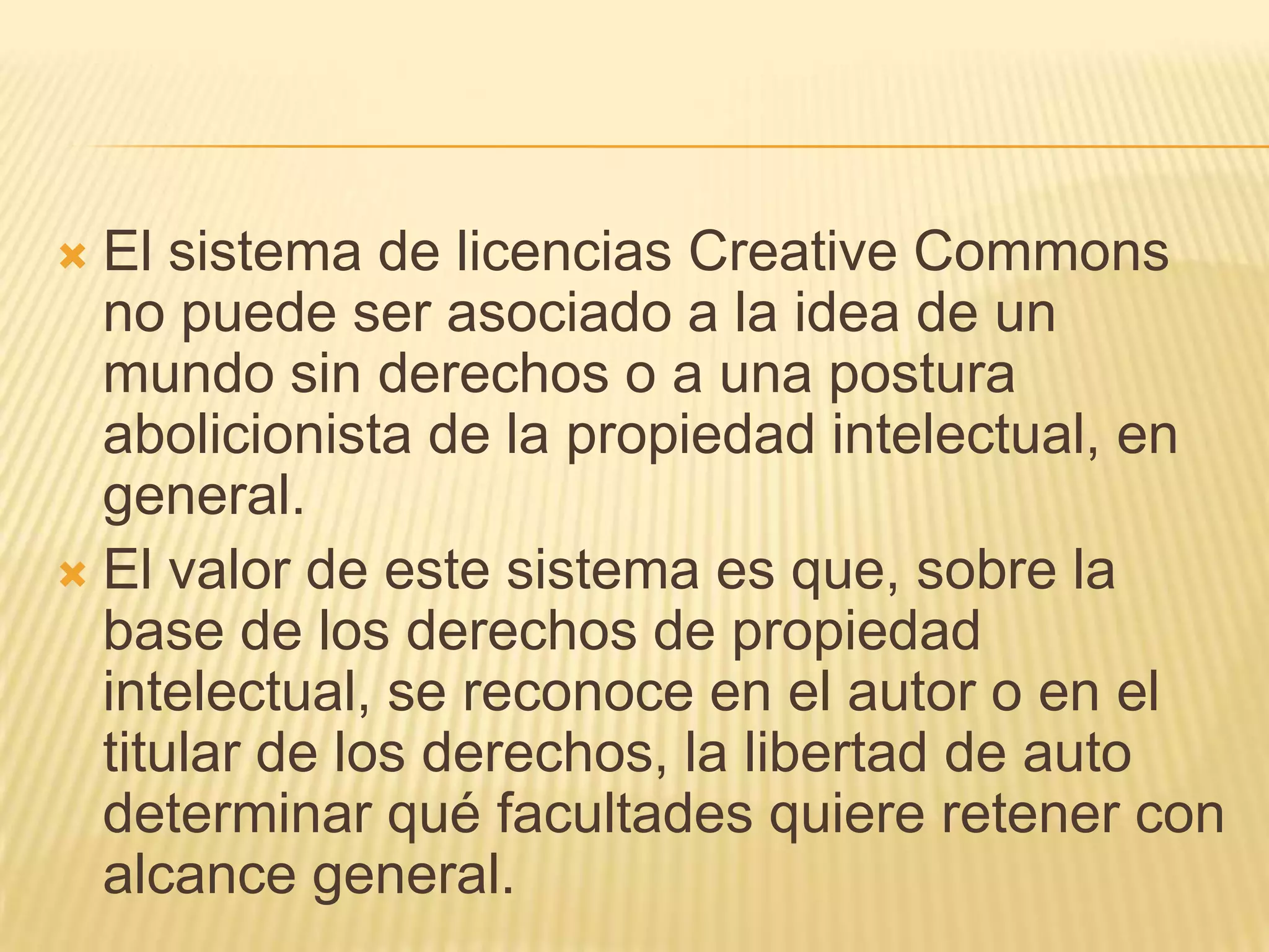  El sistema de licencias Creative Commons
  no puede ser asociado a la idea de un
  mundo sin derechos o a una postura
  abolicionista de la propiedad intelectual, en
  general.
 El valor de este sistema es que, sobre la
  base de los derechos de propiedad
  intelectual, se reconoce en el autor o en el
  titular de los derechos, la libertad de auto
  determinar qué facultades quiere retener con
  alcance general.
 