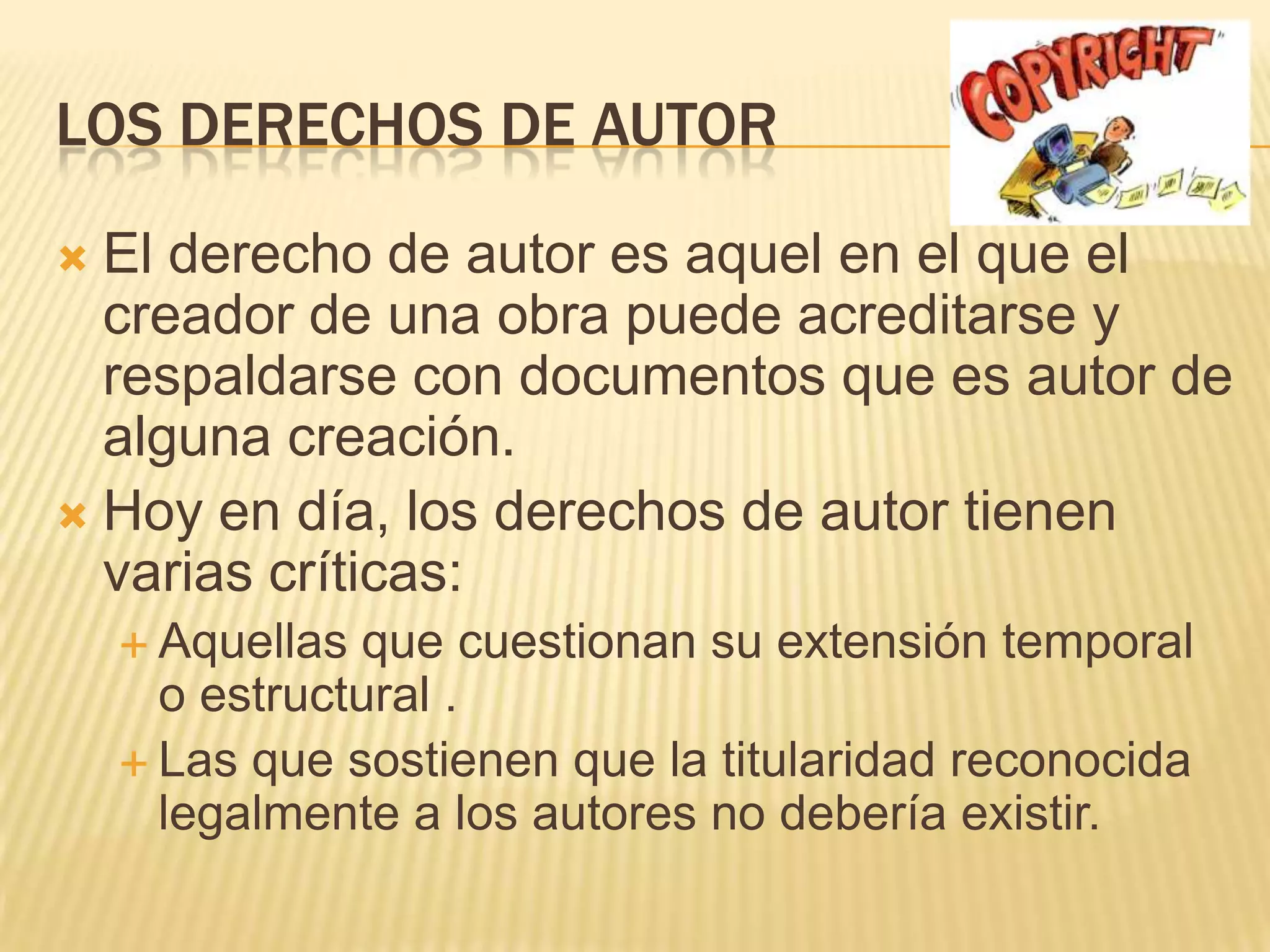 LOS DERECHOS DE AUTOR

 El derecho de autor es aquel en el que el
  creador de una obra puede acreditarse y
  respaldarse con documentos que es autor de
  alguna creación.
 Hoy en día, los derechos de autor tienen
  varias críticas:
     Aquellas que cuestionan su extensión temporal
      o estructural .
     Las que sostienen que la titularidad reconocida
      legalmente a los autores no debería existir.
 