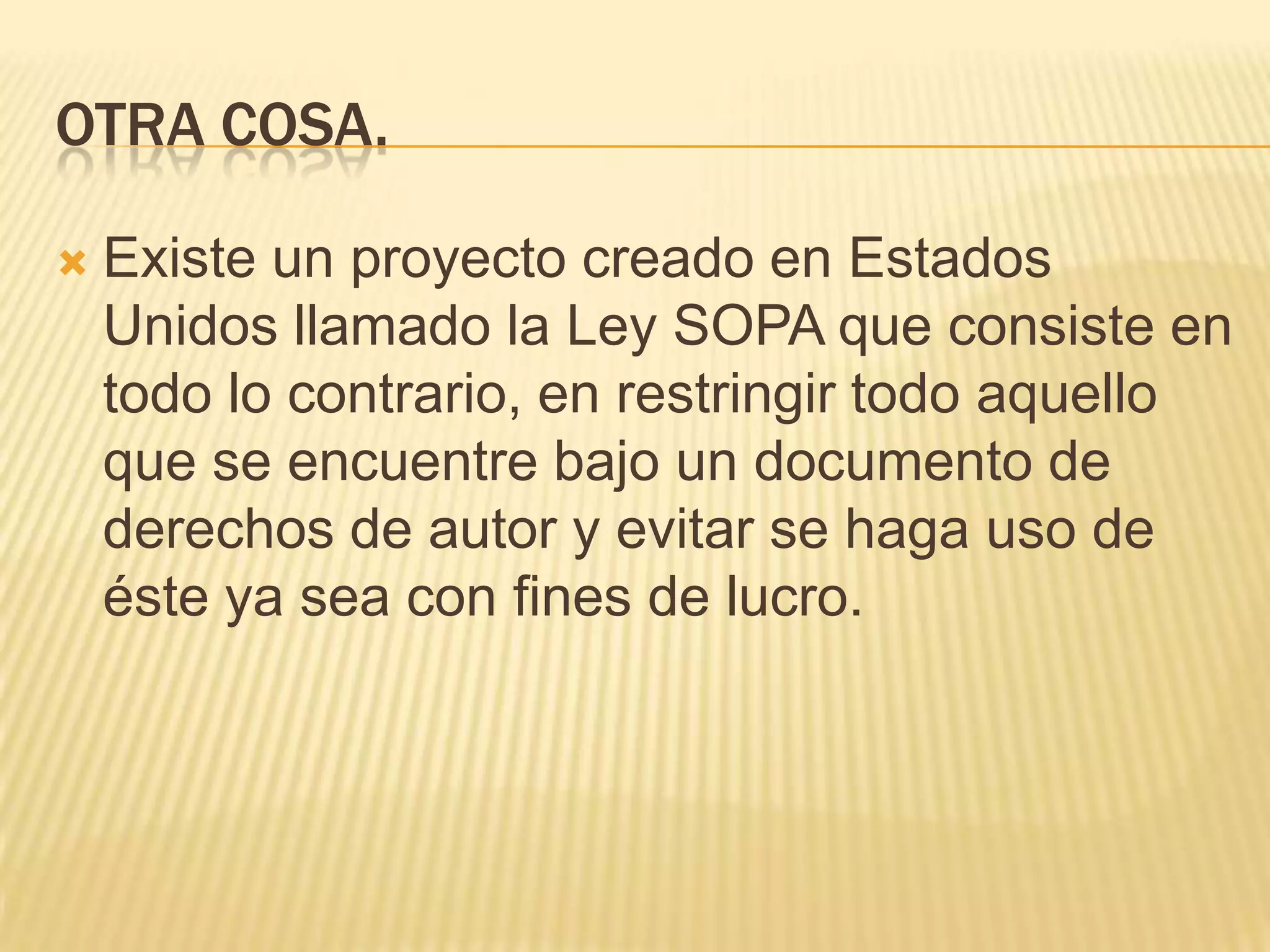 OTRA COSA.

   Existe un proyecto creado en Estados
    Unidos llamado la Ley SOPA que consiste en
    todo lo contrario, en restringir todo aquello
    que se encuentre bajo un documento de
    derechos de autor y evitar se haga uso de
    éste ya sea con fines de lucro.
 