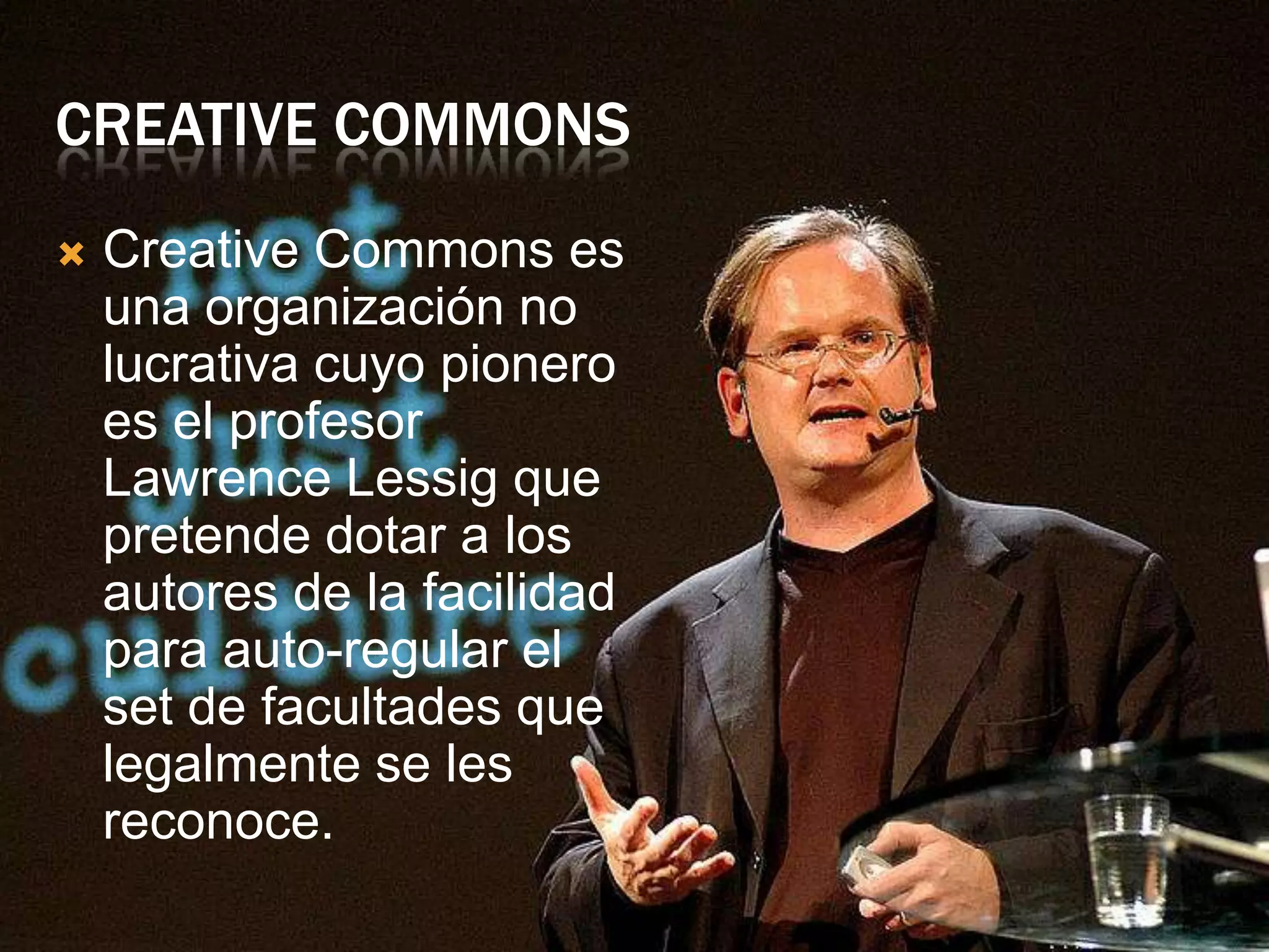 CREATIVE COMMONS
   Creative Commons es
    una organización no
    lucrativa cuyo pionero
    es el profesor
    Lawrence Lessig que
    pretende dotar a los
    autores de la facilidad
    para auto-regular el
    set de facultades que
    legalmente se les
    reconoce.
 