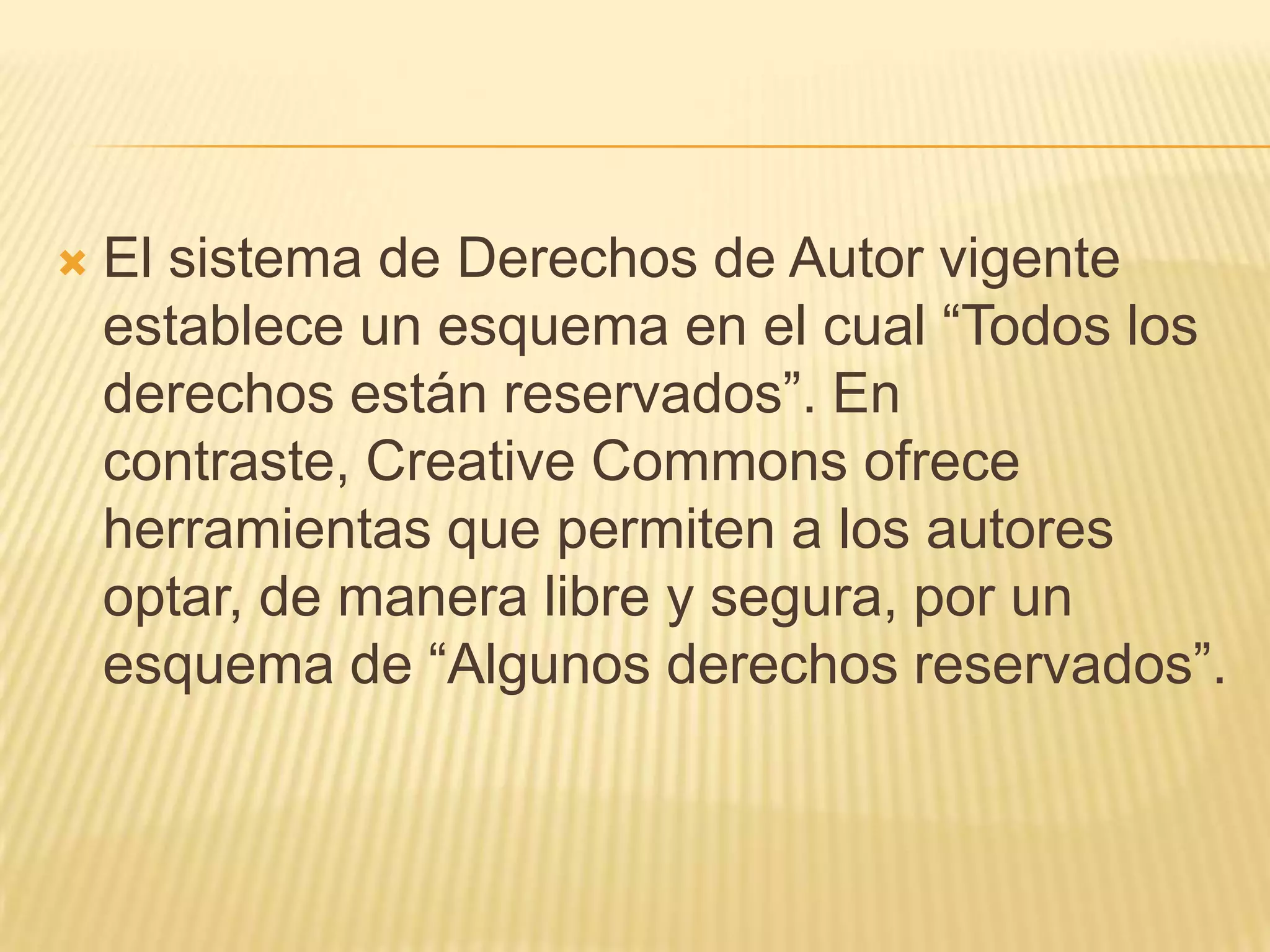    El sistema de Derechos de Autor vigente
    establece un esquema en el cual “Todos los
    derechos están reservados”. En
    contraste, Creative Commons ofrece
    herramientas que permiten a los autores
    optar, de manera libre y segura, por un
    esquema de “Algunos derechos reservados”.
 