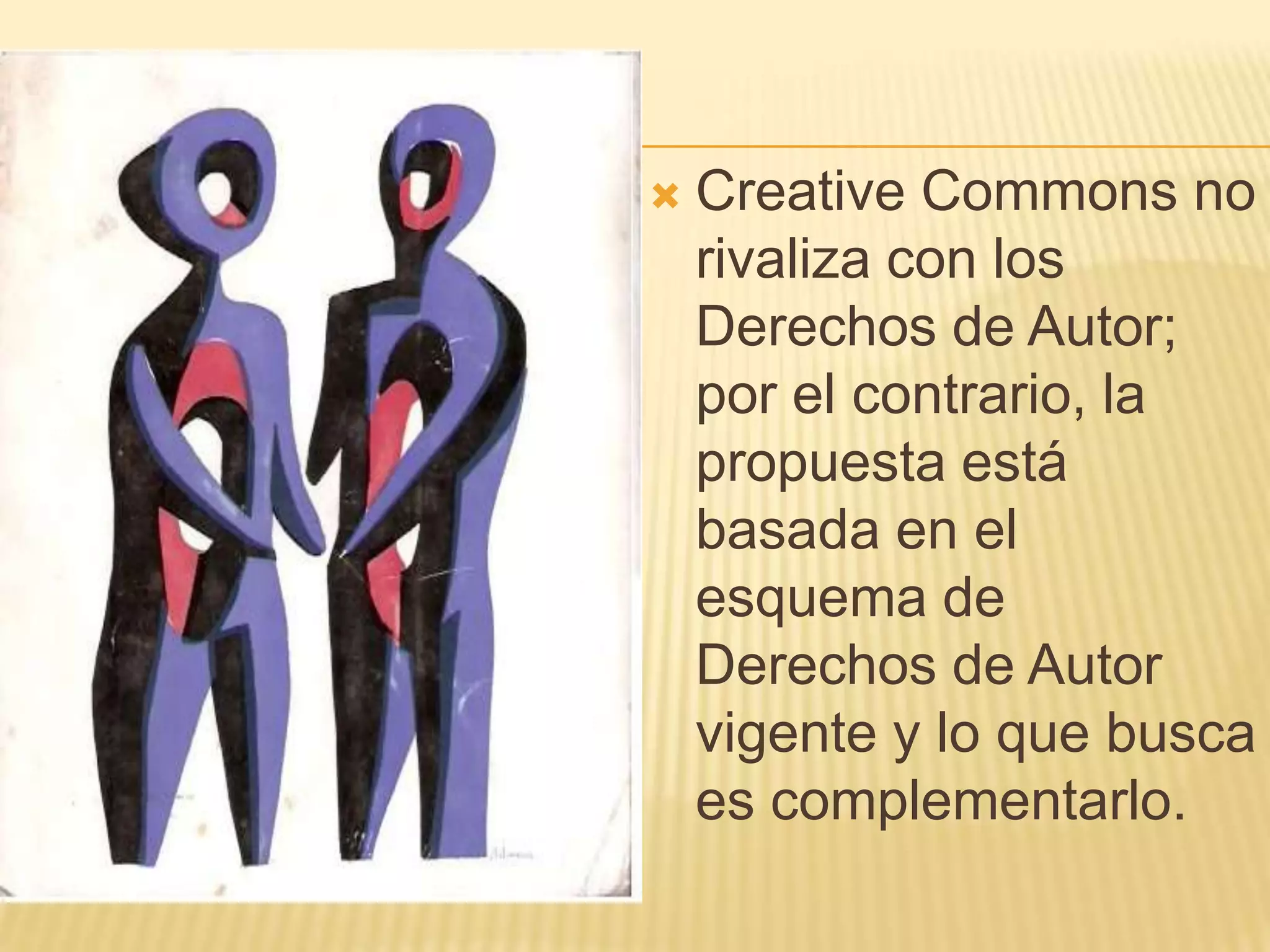    Creative Commons no
    rivaliza con los
    Derechos de Autor;
    por el contrario, la
    propuesta está
    basada en el
    esquema de
    Derechos de Autor
    vigente y lo que busca
    es complementarlo.
 