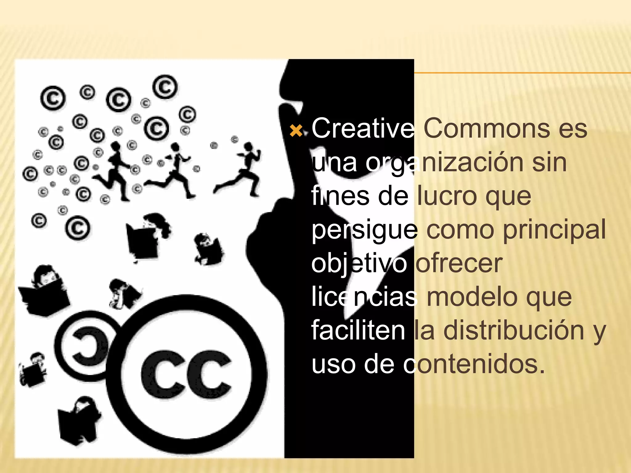    Creative Commons es
    una organización sin
    fines de lucro que
    persigue como principal
    objetivo ofrecer
    licencias modelo que
    faciliten la distribución y
    uso de contenidos.
 