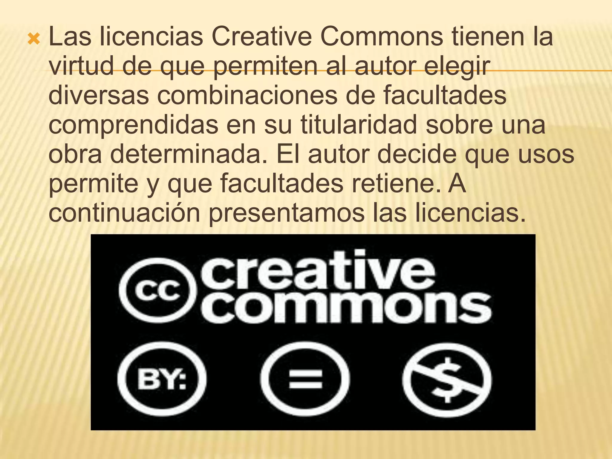    Las licencias Creative Commons tienen la
    virtud de que permiten al autor elegir
    diversas combinaciones de facultades
    comprendidas en su titularidad sobre una
    obra determinada. El autor decide que usos
    permite y que facultades retiene. A
    continuación presentamos las licencias.
 