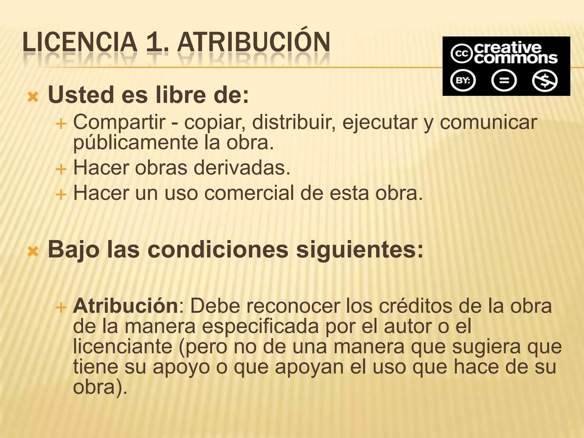 LICENCIA 1. ATRIBUCIÓN
   Usted es libre de:
     Compartir - copiar, distribuir, ejecutar y comunicar
      públicamente la obra.
     Hacer obras derivadas.
     Hacer un uso comercial de esta obra.


   Bajo las condiciones siguientes:

       Atribución: Debe reconocer los créditos de la obra
        de la manera especificada por el autor o el
        licenciante (pero no de una manera que sugiera que
        tiene su apoyo o que apoyan el uso que hace de su
        obra).
 