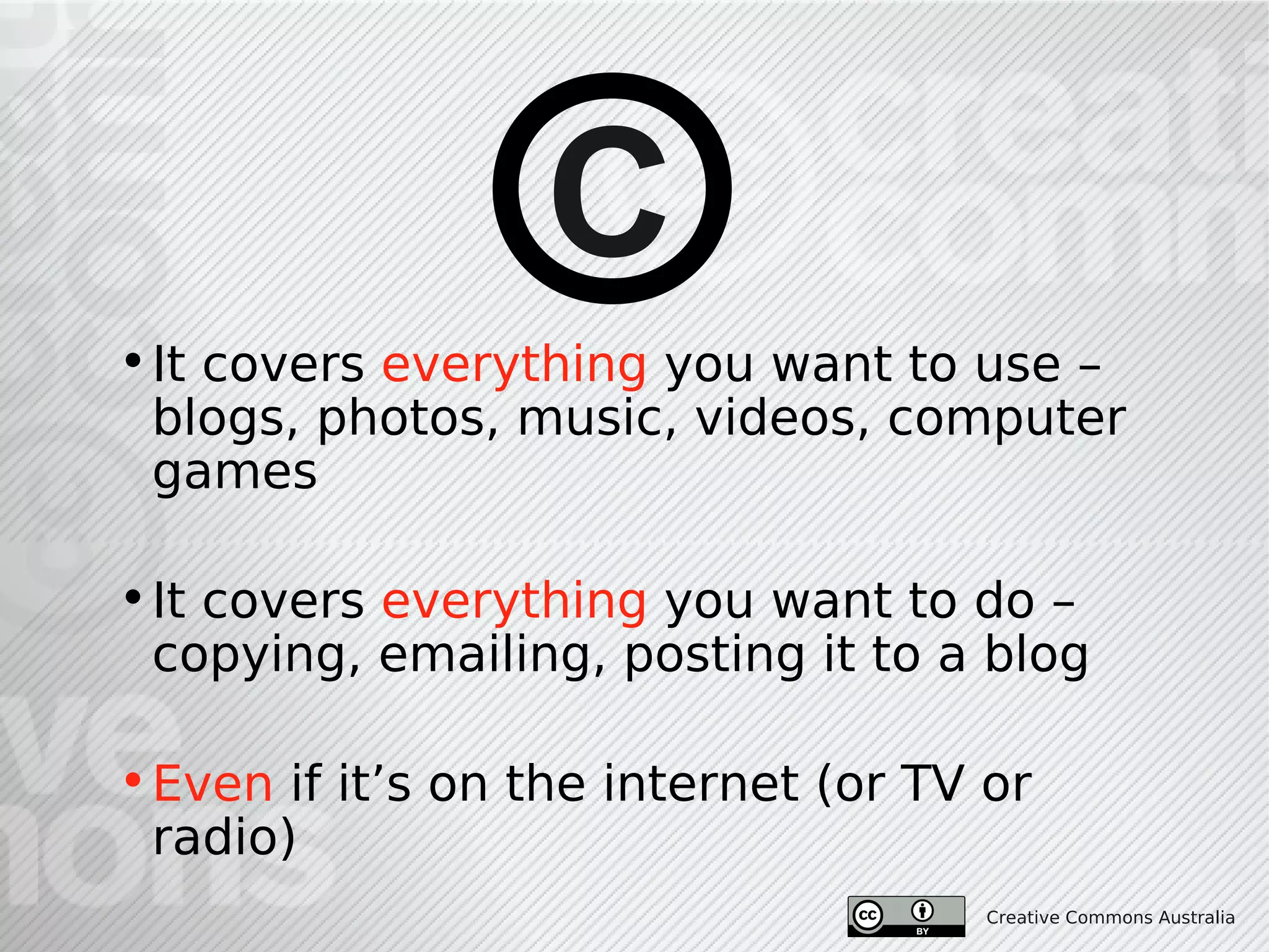 C
• It covers everything you want to use –
  blogs, photos, music, videos, computer
  games

• It covers everything you want to do –
  copying, emailing, posting it to a blog

• Even if it’s on the internet (or TV or
  radio)
                                      Creative Commons Australia
 