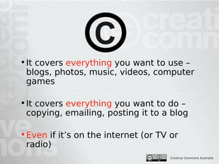 C
• It covers everything you want to use –
  blogs, photos, music, videos, computer
  games

• It covers everything you want to do –
  copying, emailing, posting it to a blog

• Even if it’s on the internet (or TV or
  radio)
                                      Creative Commons Australia
 