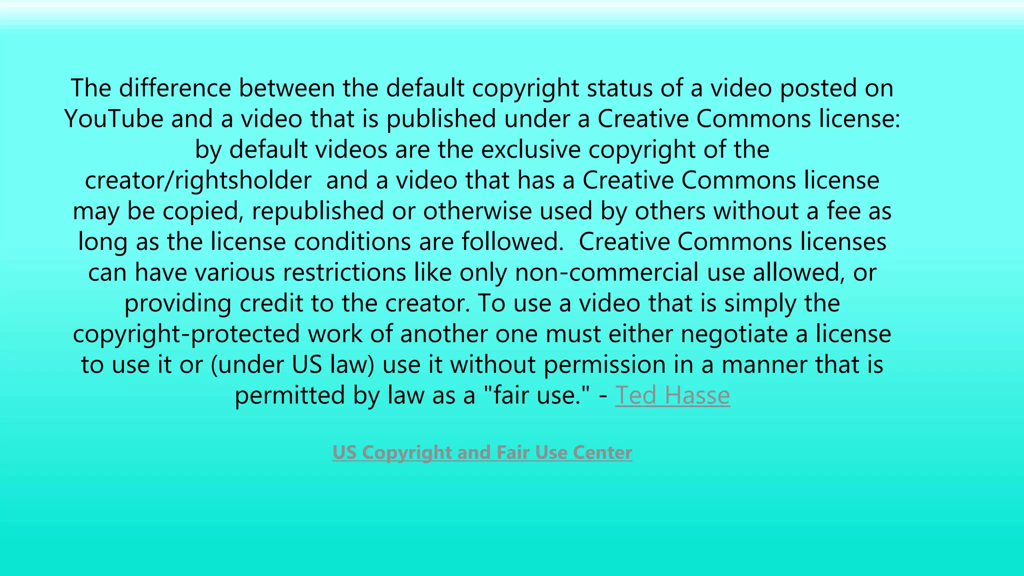The difference between the default copyright status of a video posted on
YouTube and a video that is published under a Creative Commons license:
by default videos are the exclusive copyright of the
creator/rightsholder and a video that has a Creative Commons license
may be copied, republished or otherwise used by others without a fee as
long as the license conditions are followed. Creative Commons licenses
can have various restrictions like only non-commercial use allowed, or
providing credit to the creator. To use a video that is simply the
copyright-protected work of another one must either negotiate a license
to use it or (under US law) use it without permission in a manner that is
permitted by law as a "fair use." - Ted Hasse
US Copyright and Fair Use Center
 