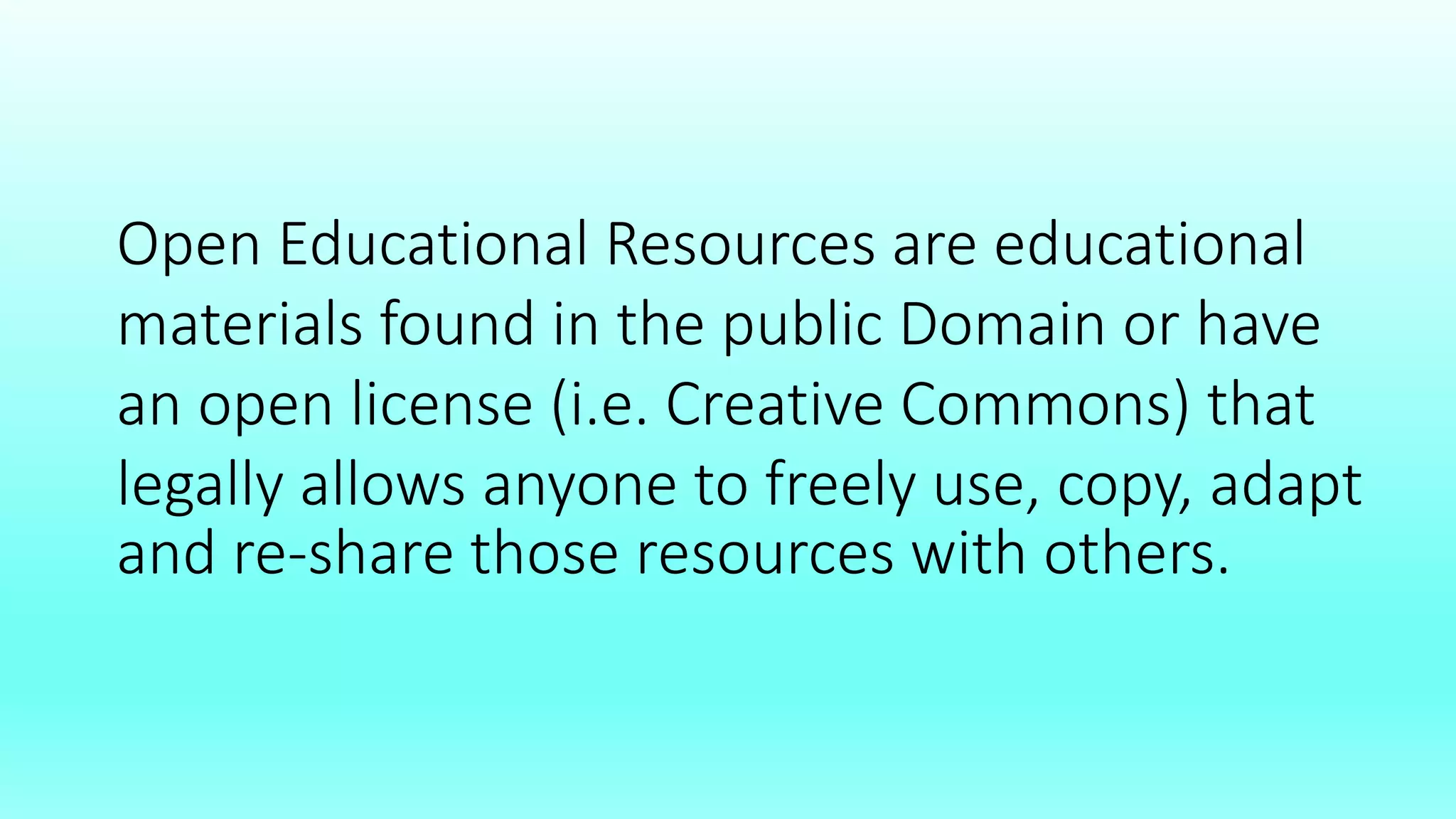 Open Educational Resources are educational
materials found in the public Domain or have
an open license (i.e. Creative Commons) that
legally allows anyone to freely use, copy, adapt
and re-share those resources with others.
 